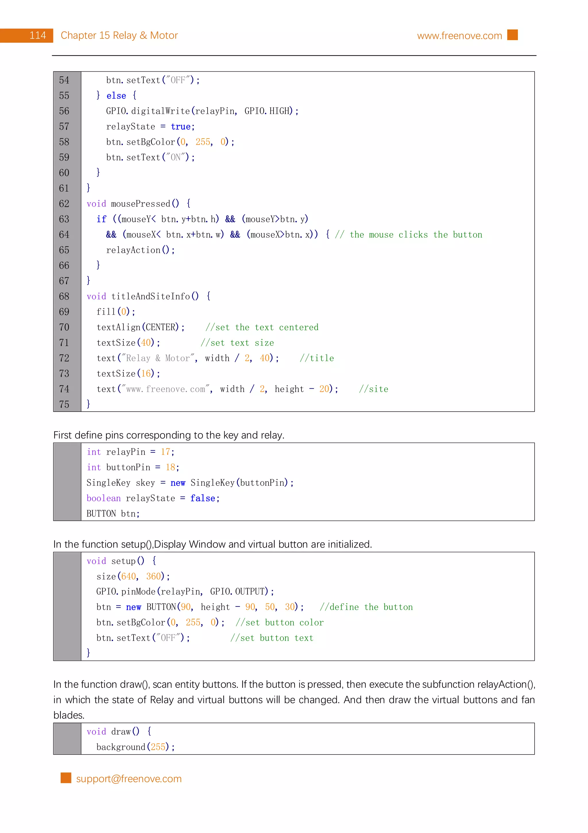 █ support@freenove.com
114 Chapter 15 Relay & Motor www.freenove.com █
54
55
56
57
58
59
60
61
62
63
64
65
66
67
68
69
70
71
72
73
74
75
btn.setText("OFF");
} else {
GPIO.digitalWrite(relayPin, GPIO.HIGH);
relayState = true;
btn.setBgColor(0, 255, 0);
btn.setText("ON");
}
}
void mousePressed() {
if ((mouseY< btn.y+btn.h) && (mouseY>btn.y)
&& (mouseX< btn.x+btn.w) && (mouseX>btn.x)) { // the mouse clicks the button
relayAction();
}
}
void titleAndSiteInfo() {
fill(0);
textAlign(CENTER); //set the text centered
textSize(40); //set text size
text("Relay & Motor", width / 2, 40); //title
textSize(16);
text("www.freenove.com", width / 2, height - 20); //site
}
First define pins corresponding to the key and relay.
int relayPin = 17;
int buttonPin = 18;
SingleKey skey = new SingleKey(buttonPin);
boolean relayState = false;
BUTTON btn;
In the function setup(),Display Window and virtual button are initialized.
void setup() {
size(640, 360);
GPIO.pinMode(relayPin, GPIO.OUTPUT);
btn = new BUTTON(90, height - 90, 50, 30); //define the button
btn.setBgColor(0, 255, 0); //set button color
btn.setText("OFF"); //set button text
}
In the function draw(), scan entity buttons. If the button is pressed, then execute the subfunction relayAction(),
in which the state of Relay and virtual buttons will be changed. And then draw the virtual buttons and fan
blades.
void draw() {
background(255);
 