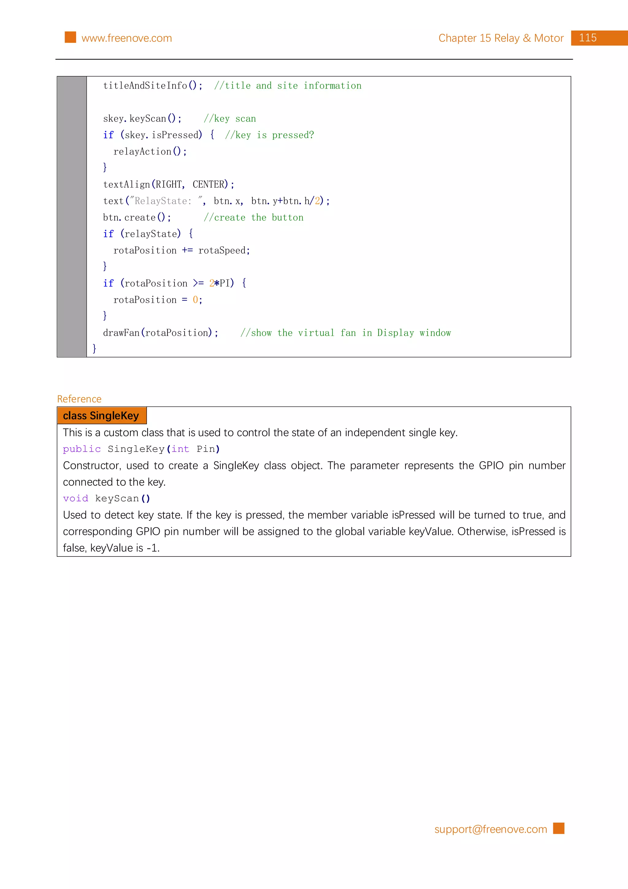 support@freenove.com █
115
Chapter 15 Relay & Motor
█ www.freenove.com
titleAndSiteInfo(); //title and site information
skey.keyScan(); //key scan
if (skey.isPressed) { //key is pressed?
relayAction();
}
textAlign(RIGHT, CENTER);
text("RelayState: ", btn.x, btn.y+btn.h/2);
btn.create(); //create the button
if (relayState) {
rotaPosition += rotaSpeed;
}
if (rotaPosition >= 2*PI) {
rotaPosition = 0;
}
drawFan(rotaPosition); //show the virtual fan in Display window
}
Reference
class SingleKey
This is a custom class that is used to control the state of an independent single key.
public SingleKey(int Pin)
Constructor, used to create a SingleKey class object. The parameter represents the GPIO pin number
connected to the key.
void keyScan()
Used to detect key state. If the key is pressed, the member variable isPressed will be turned to true, and
corresponding GPIO pin number will be assigned to the global variable keyValue. Otherwise, isPressed is
false, keyValue is -1.
 
