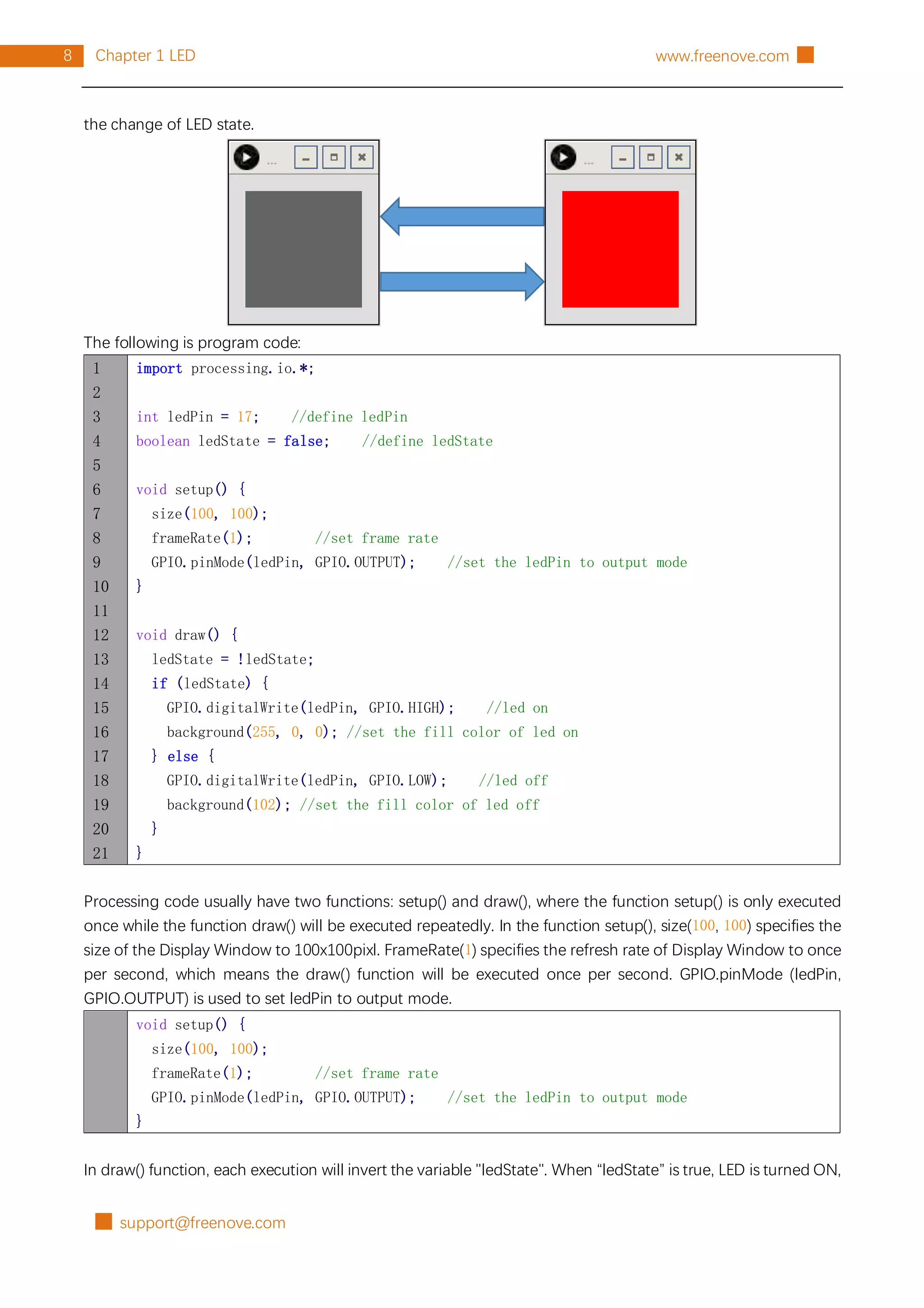 █ support@freenove.com
8 Chapter 1 LED www.freenove.com █
the change of LED state.
The following is program code:
1
2
3
4
5
6
7
8
9
10
11
12
13
14
15
16
17
18
19
20
21
import processing.io.*;
int ledPin = 17; //define ledPin
boolean ledState = false; //define ledState
void setup() {
size(100, 100);
frameRate(1); //set frame rate
GPIO.pinMode(ledPin, GPIO.OUTPUT); //set the ledPin to output mode
}
void draw() {
ledState = !ledState;
if (ledState) {
GPIO.digitalWrite(ledPin, GPIO.HIGH); //led on
background(255, 0, 0); //set the fill color of led on
} else {
GPIO.digitalWrite(ledPin, GPIO.LOW); //led off
background(102); //set the fill color of led off
}
}
Processing code usually have two functions: setup() and draw(), where the function setup() is only executed
once while the function draw() will be executed repeatedly. In the function setup(), size(100, 100) specifies the
size of the Display Window to 100x100pixl. FrameRate(1) specifies the refresh rate of Display Window to once
per second, which means the draw() function will be executed once per second. GPIO.pinMode (ledPin,
GPIO.OUTPUT) is used to set ledPin to output mode.
void setup() {
size(100, 100);
frameRate(1); //set frame rate
GPIO.pinMode(ledPin, GPIO.OUTPUT); //set the ledPin to output mode
}
In draw() function, each execution will invert the variable "ledState". When “ledState” is true, LED is turned ON,
 