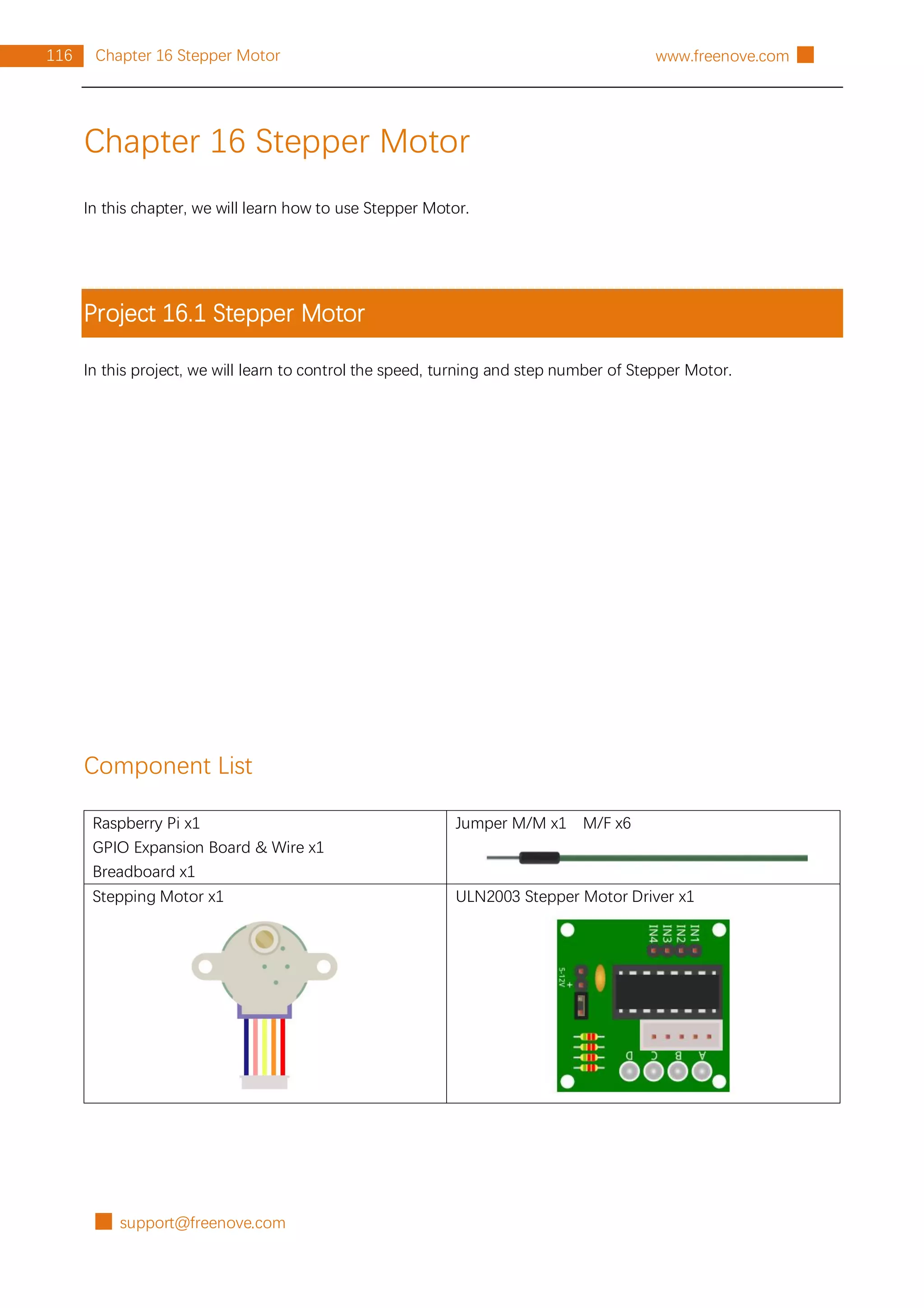 █ support@freenove.com
116 Chapter 16 Stepper Motor www.freenove.com █
Chapter 16 Stepper Motor
In this chapter, we will learn how to use Stepper Motor.
Project 16.1 Stepper Motor
In this project, we will learn to control the speed, turning and step number of Stepper Motor.
Component List
Raspberry Pi x1
GPIO Expansion Board & Wire x1
Breadboard x1
Jumper M/M x1 M/F x6
Stepping Motor x1 ULN2003 Stepper Motor Driver x1
 