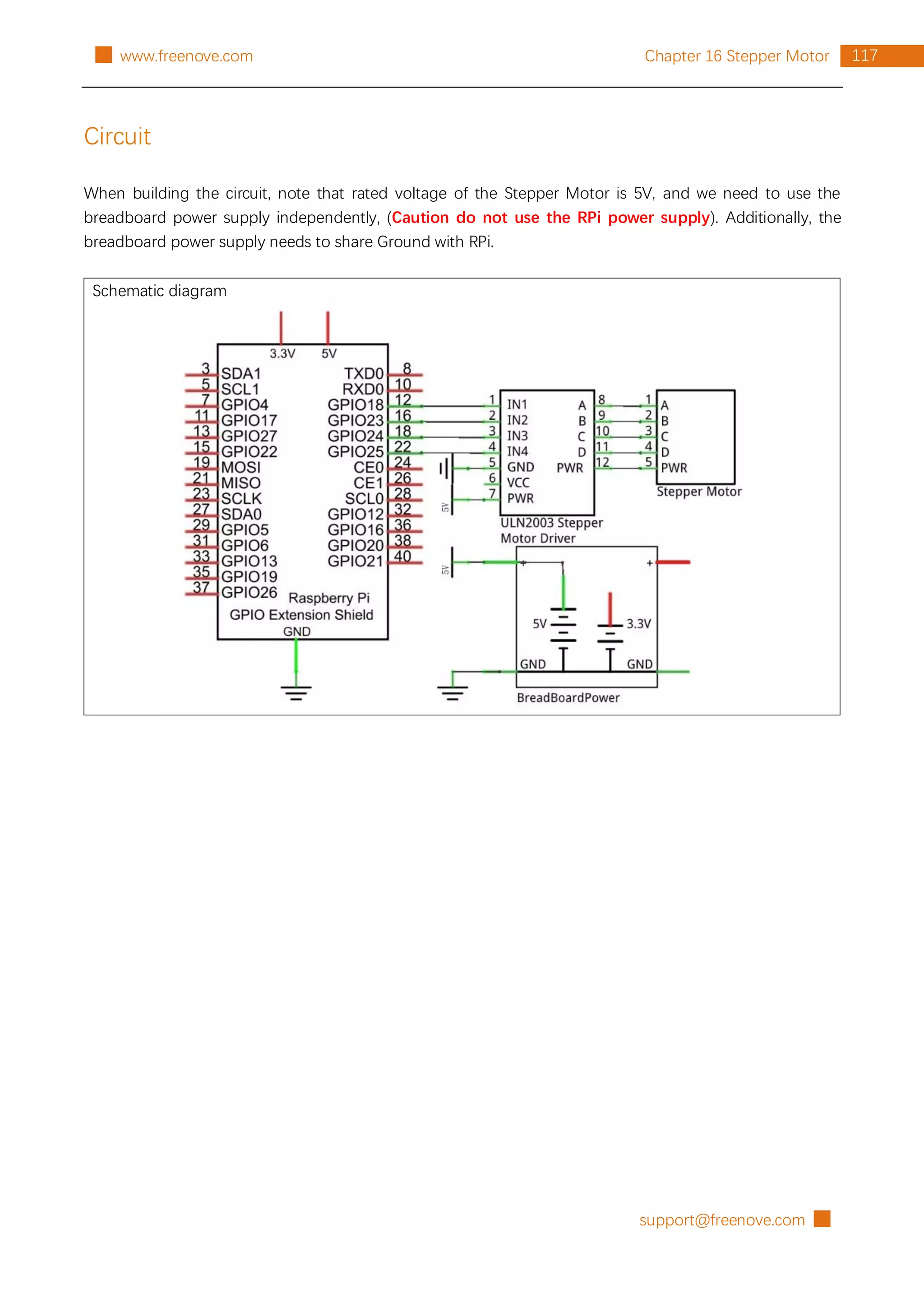 support@freenove.com █
117
Chapter 16 Stepper Motor
█ www.freenove.com
Circuit
When building the circuit, note that rated voltage of the Stepper Motor is 5V, and we need to use the
breadboard power supply independently, (Caution do not use the RPi power supply). Additionally, the
breadboard power supply needs to share Ground with RPi.
Schematic diagram
 