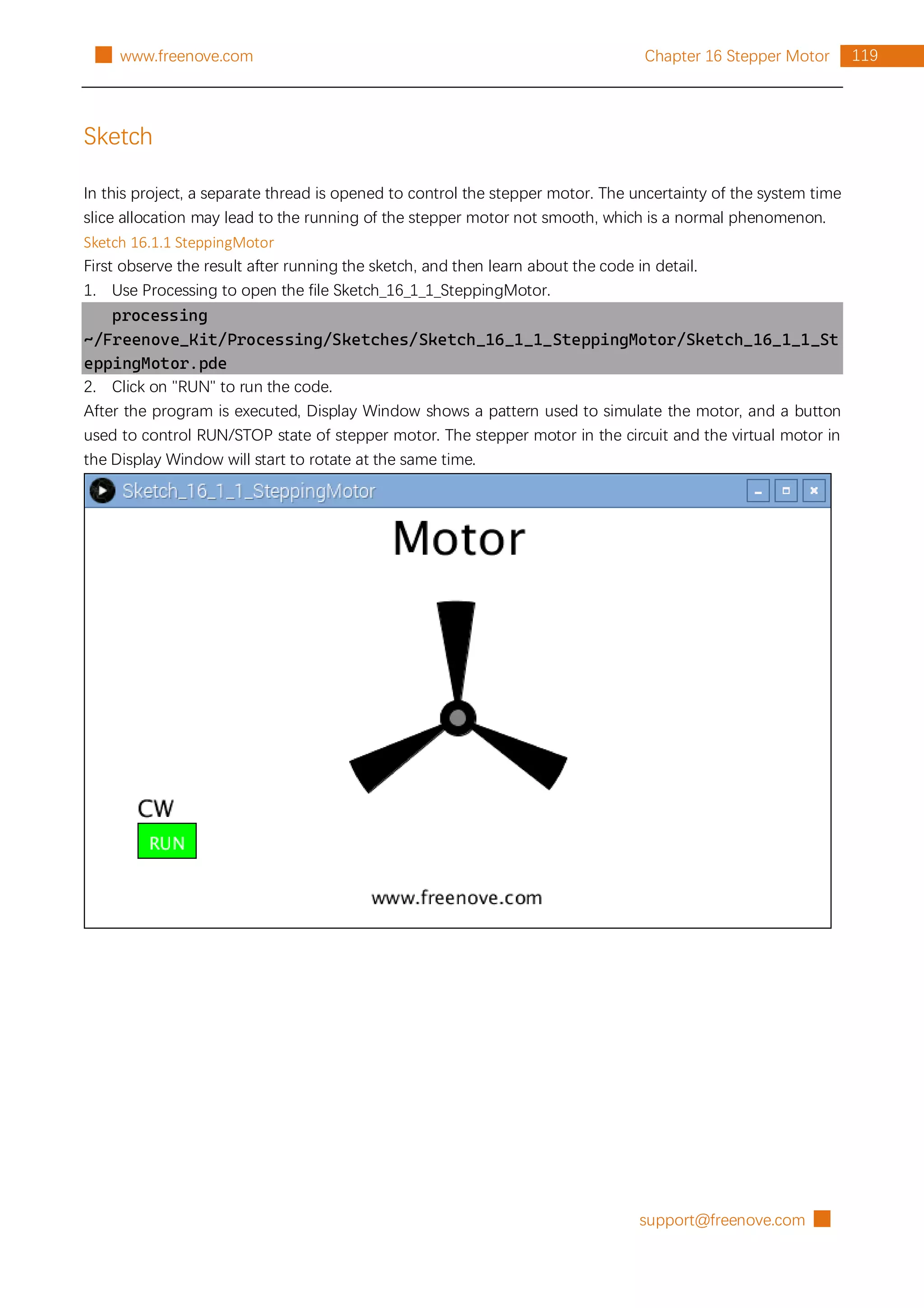 support@freenove.com █
119
Chapter 16 Stepper Motor
█ www.freenove.com
Sketch
In this project, a separate thread is opened to control the stepper motor. The uncertainty of the system time
slice allocation may lead to the running of the stepper motor not smooth, which is a normal phenomenon.
Sketch 16.1.1 SteppingMotor
First observe the result after running the sketch, and then learn about the code in detail.
1. Use Processing to open the file Sketch_16_1_1_SteppingMotor.
processing
~/Freenove_Kit/Processing/Sketches/Sketch_16_1_1_SteppingMotor/Sketch_16_1_1_St
eppingMotor.pde
2. Click on "RUN" to run the code.
After the program is executed, Display Window shows a pattern used to simulate the motor, and a button
used to control RUN/STOP state of stepper motor. The stepper motor in the circuit and the virtual motor in
the Display Window will start to rotate at the same time.
 