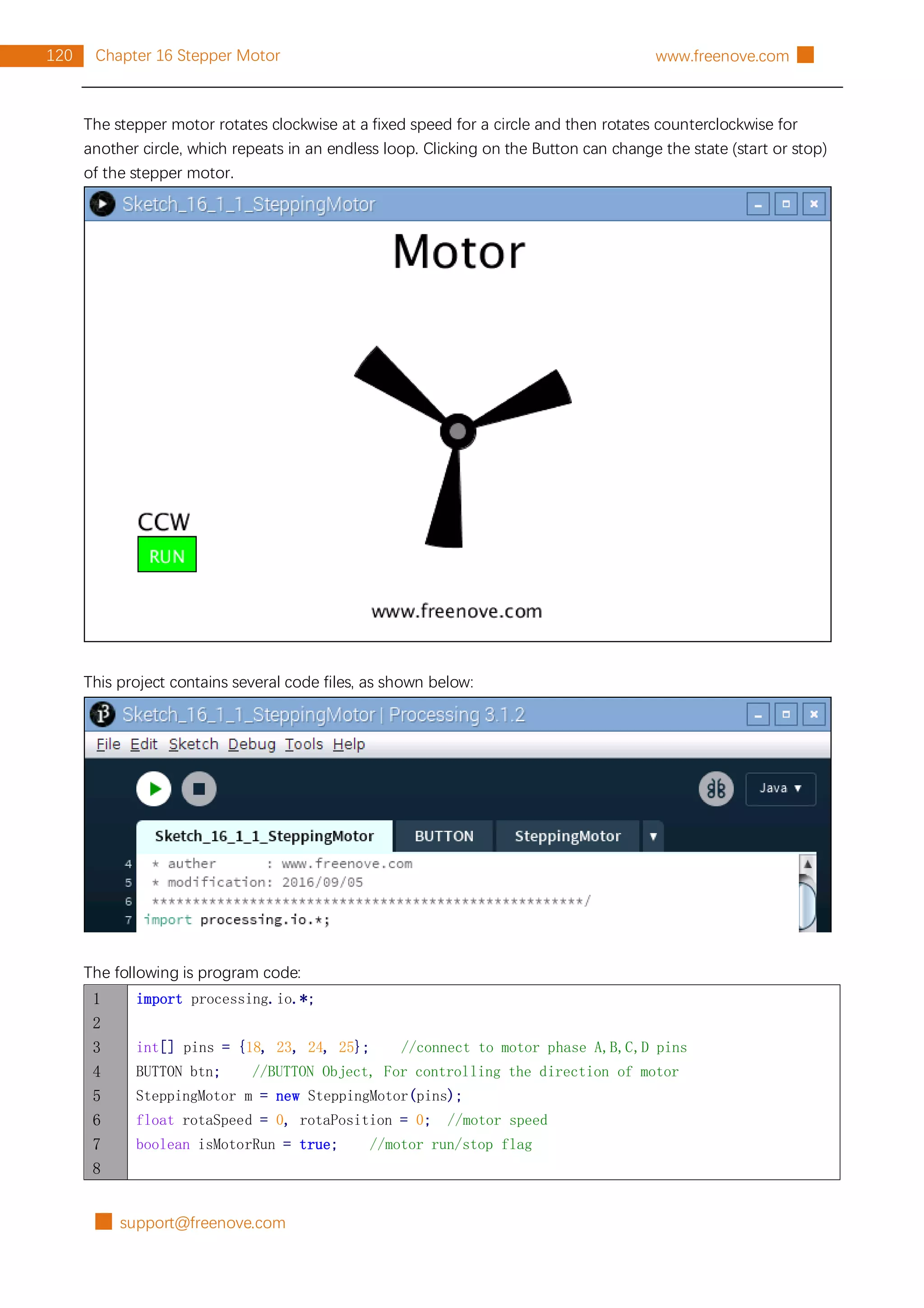 █ support@freenove.com
120 Chapter 16 Stepper Motor www.freenove.com █
The stepper motor rotates clockwise at a fixed speed for a circle and then rotates counterclockwise for
another circle, which repeats in an endless loop. Clicking on the Button can change the state (start or stop)
of the stepper motor.
This project contains several code files, as shown below:
The following is program code:
1
2
3
4
5
6
7
8
import processing.io.*;
int[] pins = {18, 23, 24, 25}; //connect to motor phase A,B,C,D pins
BUTTON btn; //BUTTON Object, For controlling the direction of motor
SteppingMotor m = new SteppingMotor(pins);
float rotaSpeed = 0, rotaPosition = 0; //motor speed
boolean isMotorRun = true; //motor run/stop flag
 
