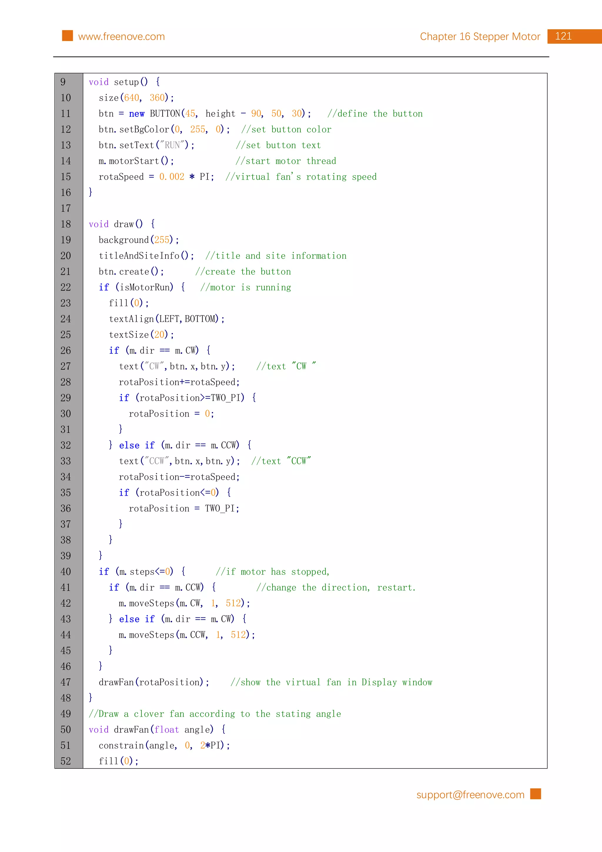 support@freenove.com █
121
Chapter 16 Stepper Motor
█ www.freenove.com
9
10
11
12
13
14
15
16
17
18
19
20
21
22
23
24
25
26
27
28
29
30
31
32
33
34
35
36
37
38
39
40
41
42
43
44
45
46
47
48
49
50
51
52
void setup() {
size(640, 360);
btn = new BUTTON(45, height - 90, 50, 30); //define the button
btn.setBgColor(0, 255, 0); //set button color
btn.setText("RUN"); //set button text
m.motorStart(); //start motor thread
rotaSpeed = 0.002 * PI; //virtual fan's rotating speed
}
void draw() {
background(255);
titleAndSiteInfo(); //title and site information
btn.create(); //create the button
if (isMotorRun) { //motor is running
fill(0);
textAlign(LEFT,BOTTOM);
textSize(20);
if (m.dir == m.CW) {
text("CW",btn.x,btn.y); //text "CW "
rotaPosition+=rotaSpeed;
if (rotaPosition>=TWO_PI) {
rotaPosition = 0;
}
} else if (m.dir == m.CCW) {
text("CCW",btn.x,btn.y); //text "CCW"
rotaPosition-=rotaSpeed;
if (rotaPosition<=0) {
rotaPosition = TWO_PI;
}
}
}
if (m.steps<=0) { //if motor has stopped,
if (m.dir == m.CCW) { //change the direction, restart.
m.moveSteps(m.CW, 1, 512);
} else if (m.dir == m.CW) {
m.moveSteps(m.CCW, 1, 512);
}
}
drawFan(rotaPosition); //show the virtual fan in Display window
}
//Draw a clover fan according to the stating angle
void drawFan(float angle) {
constrain(angle, 0, 2*PI);
fill(0);
 
