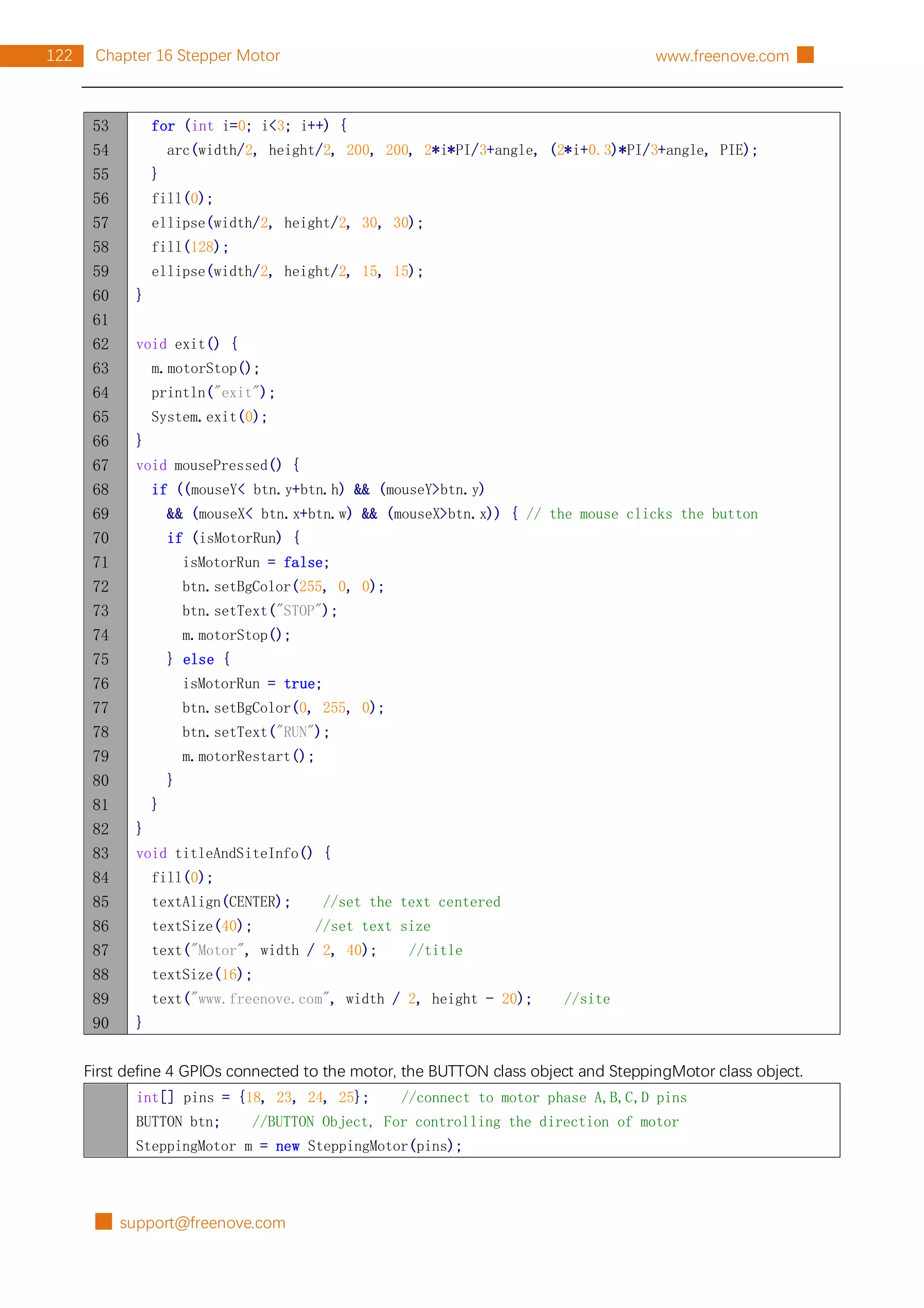 █ support@freenove.com
122 Chapter 16 Stepper Motor www.freenove.com █
53
54
55
56
57
58
59
60
61
62
63
64
65
66
67
68
69
70
71
72
73
74
75
76
77
78
79
80
81
82
83
84
85
86
87
88
89
90
for (int i=0; i<3; i++) {
arc(width/2, height/2, 200, 200, 2*i*PI/3+angle, (2*i+0.3)*PI/3+angle, PIE);
}
fill(0);
ellipse(width/2, height/2, 30, 30);
fill(128);
ellipse(width/2, height/2, 15, 15);
}
void exit() {
m.motorStop();
println("exit");
System.exit(0);
}
void mousePressed() {
if ((mouseY< btn.y+btn.h) && (mouseY>btn.y)
&& (mouseX< btn.x+btn.w) && (mouseX>btn.x)) { // the mouse clicks the button
if (isMotorRun) {
isMotorRun = false;
btn.setBgColor(255, 0, 0);
btn.setText("STOP");
m.motorStop();
} else {
isMotorRun = true;
btn.setBgColor(0, 255, 0);
btn.setText("RUN");
m.motorRestart();
}
}
}
void titleAndSiteInfo() {
fill(0);
textAlign(CENTER); //set the text centered
textSize(40); //set text size
text("Motor", width / 2, 40); //title
textSize(16);
text("www.freenove.com", width / 2, height - 20); //site
}
First define 4 GPIOs connected to the motor, the BUTTON class object and SteppingMotor class object.
int[] pins = {18, 23, 24, 25}; //connect to motor phase A,B,C,D pins
BUTTON btn; //BUTTON Object, For controlling the direction of motor
SteppingMotor m = new SteppingMotor(pins);
 