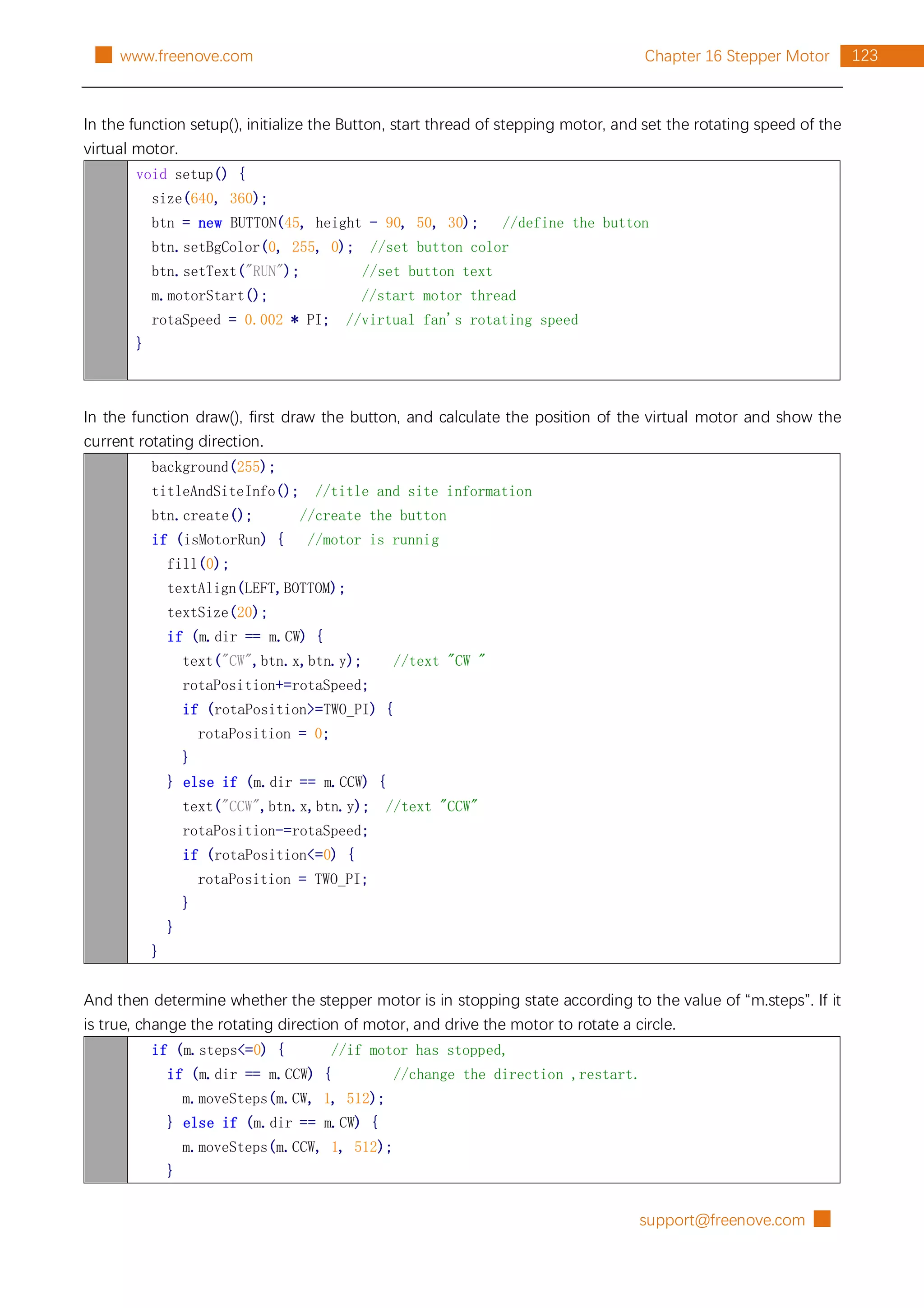 support@freenove.com █
123
Chapter 16 Stepper Motor
█ www.freenove.com
In the function setup(), initialize the Button, start thread of stepping motor, and set the rotating speed of the
virtual motor.
void setup() {
size(640, 360);
btn = new BUTTON(45, height - 90, 50, 30); //define the button
btn.setBgColor(0, 255, 0); //set button color
btn.setText("RUN"); //set button text
m.motorStart(); //start motor thread
rotaSpeed = 0.002 * PI; //virtual fan's rotating speed
}
In the function draw(), first draw the button, and calculate the position of the virtual motor and show the
current rotating direction.
background(255);
titleAndSiteInfo(); //title and site information
btn.create(); //create the button
if (isMotorRun) { //motor is runnig
fill(0);
textAlign(LEFT,BOTTOM);
textSize(20);
if (m.dir == m.CW) {
text("CW",btn.x,btn.y); //text "CW "
rotaPosition+=rotaSpeed;
if (rotaPosition>=TWO_PI) {
rotaPosition = 0;
}
} else if (m.dir == m.CCW) {
text("CCW",btn.x,btn.y); //text "CCW"
rotaPosition-=rotaSpeed;
if (rotaPosition<=0) {
rotaPosition = TWO_PI;
}
}
}
And then determine whether the stepper motor is in stopping state according to the value of “m.steps”. If it
is true, change the rotating direction of motor, and drive the motor to rotate a circle.
if (m.steps<=0) { //if motor has stopped,
if (m.dir == m.CCW) { //change the direction ,restart.
m.moveSteps(m.CW, 1, 512);
} else if (m.dir == m.CW) {
m.moveSteps(m.CCW, 1, 512);
}
 