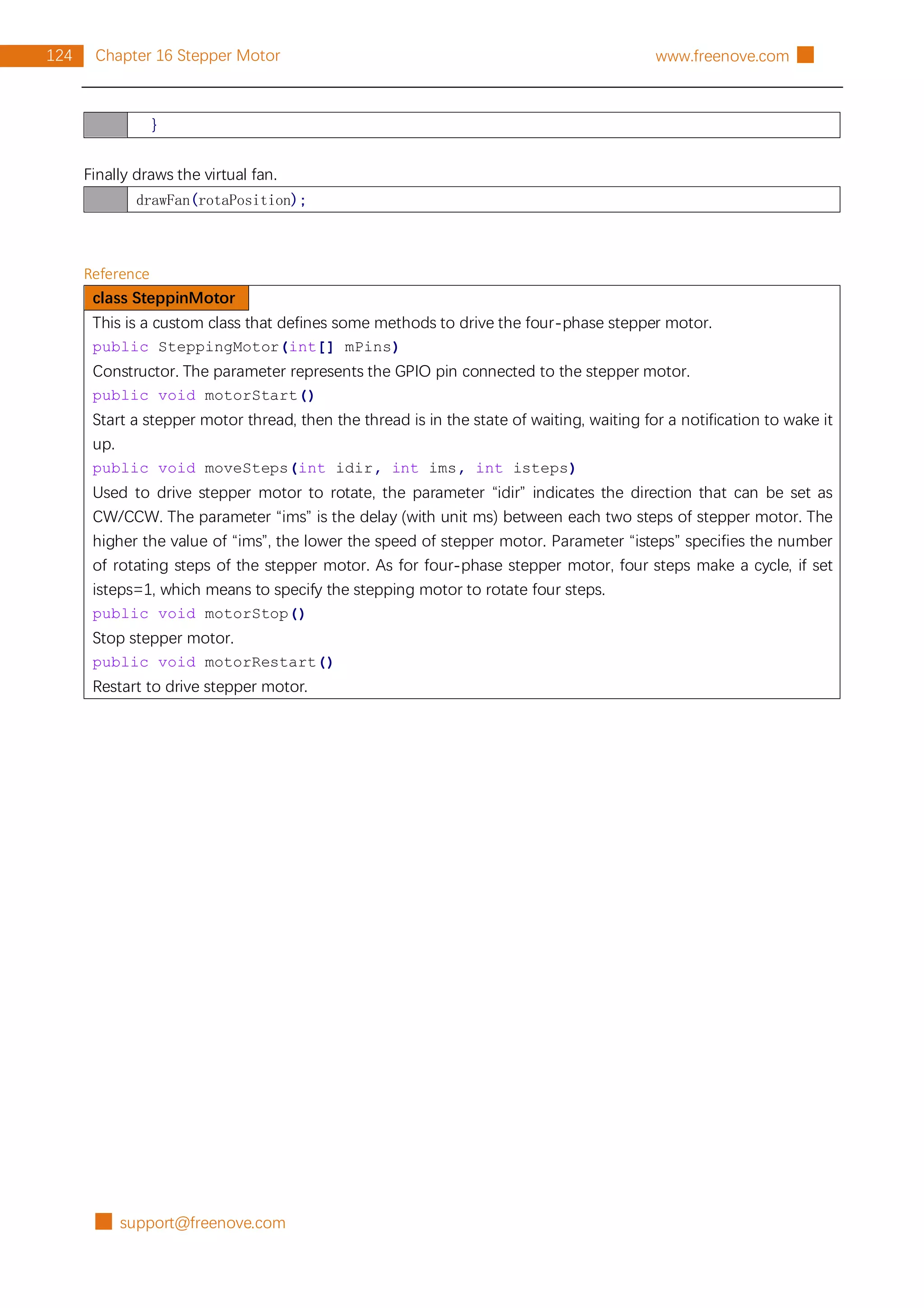 █ support@freenove.com
124 Chapter 16 Stepper Motor www.freenove.com █
}
Finally draws the virtual fan.
drawFan(rotaPosition);
Reference
class SteppinMotor
This is a custom class that defines some methods to drive the four-phase stepper motor.
public SteppingMotor(int[] mPins)
Constructor. The parameter represents the GPIO pin connected to the stepper motor.
public void motorStart()
Start a stepper motor thread, then the thread is in the state of waiting, waiting for a notification to wake it
up.
public void moveSteps(int idir, int ims, int isteps)
Used to drive stepper motor to rotate, the parameter “idir” indicates the direction that can be set as
CW/CCW. The parameter “ims” is the delay (with unit ms) between each two steps of stepper motor. The
higher the value of “ims”, the lower the speed of stepper motor. Parameter “isteps” specifies the number
of rotating steps of the stepper motor. As for four-phase stepper motor, four steps make a cycle, if set
isteps=1, which means to specify the stepping motor to rotate four steps.
public void motorStop()
Stop stepper motor.
public void motorRestart()
Restart to drive stepper motor.
 