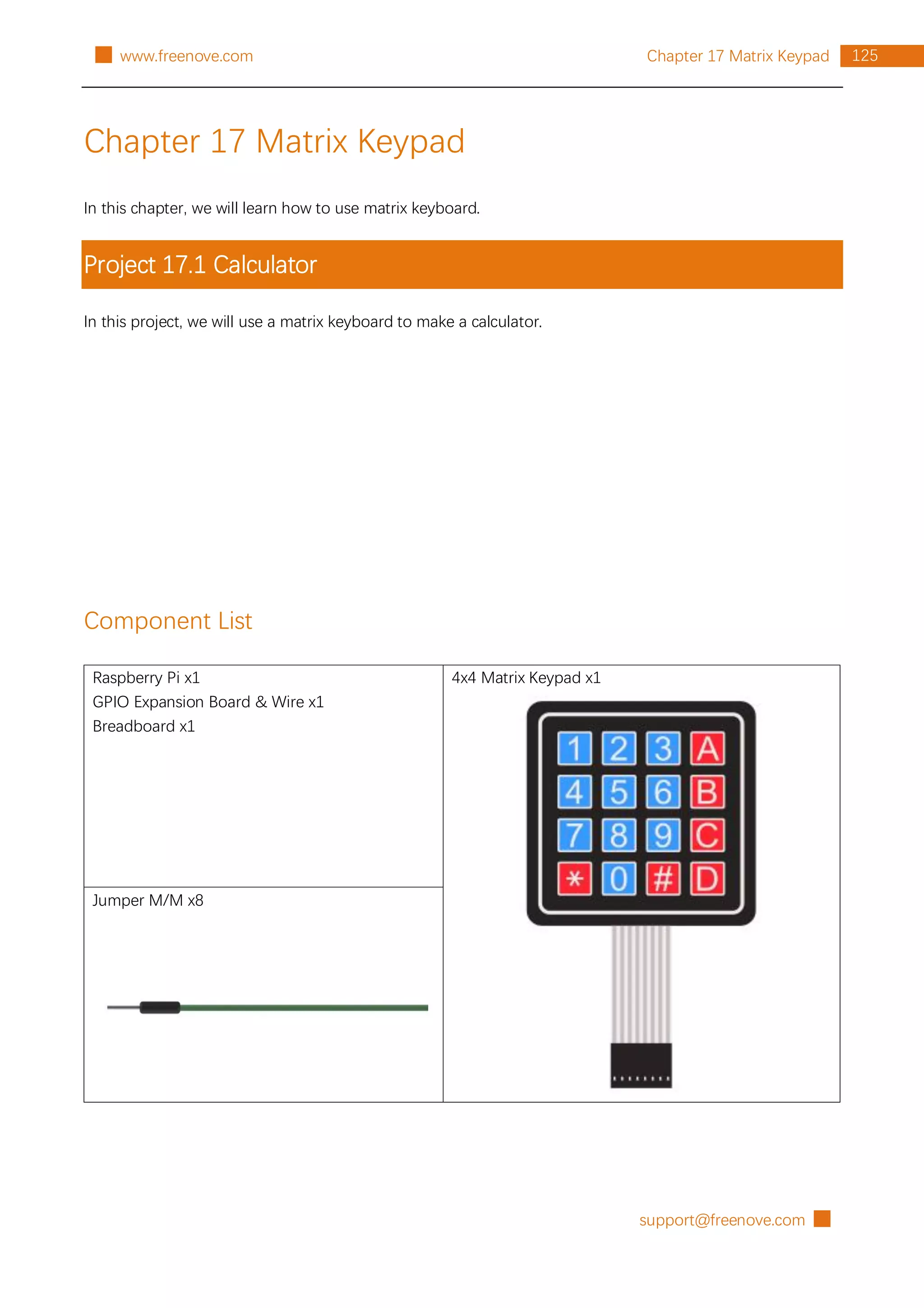 support@freenove.com █
125
Chapter 17 Matrix Keypad
█ www.freenove.com
Chapter 17 Matrix Keypad
In this chapter, we will learn how to use matrix keyboard.
Project 17.1 Calculator
In this project, we will use a matrix keyboard to make a calculator.
Component List
Raspberry Pi x1
GPIO Expansion Board & Wire x1
Breadboard x1
4x4 Matrix Keypad x1
Jumper M/M x8
 