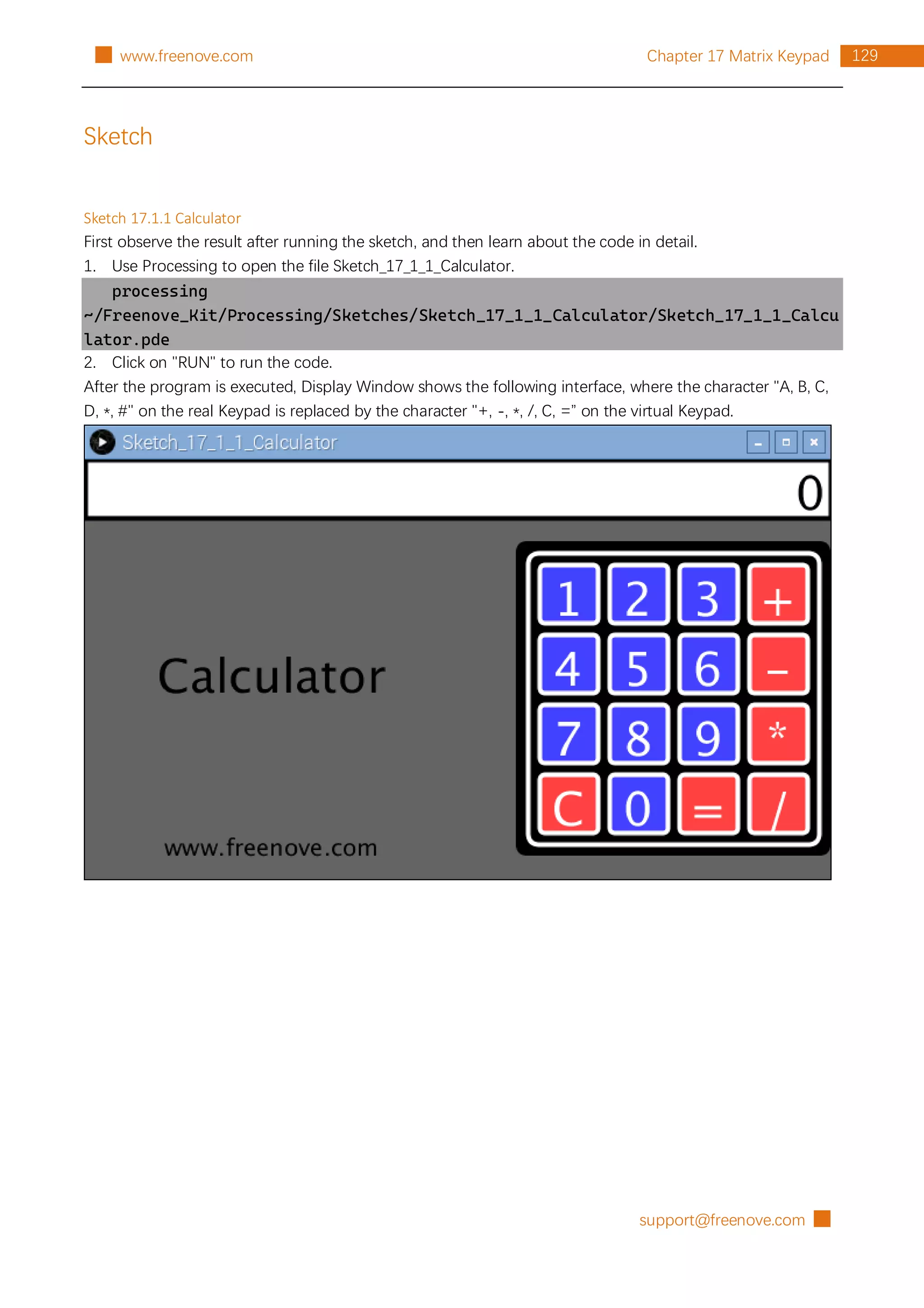 support@freenove.com █
129
Chapter 17 Matrix Keypad
█ www.freenove.com
Sketch
Sketch 17.1.1 Calculator
First observe the result after running the sketch, and then learn about the code in detail.
1. Use Processing to open the file Sketch_17_1_1_Calculator.
processing
~/Freenove_Kit/Processing/Sketches/Sketch_17_1_1_Calculator/Sketch_17_1_1_Calcu
lator.pde
2. Click on "RUN" to run the code.
After the program is executed, Display Window shows the following interface, where the character "A, B, C,
D, *, #" on the real Keypad is replaced by the character "+, -, *, /, C, =” on the virtual Keypad.
 
