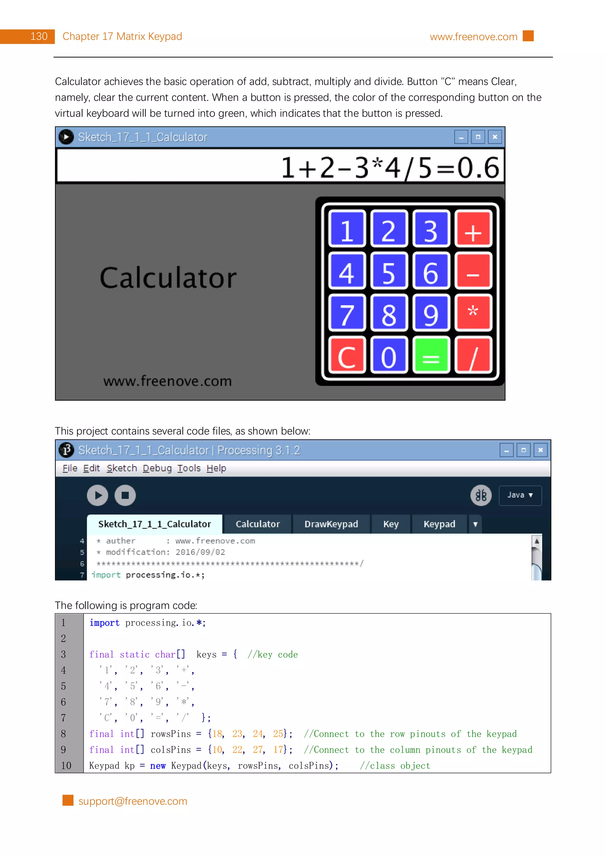 █ support@freenove.com
130 Chapter 17 Matrix Keypad www.freenove.com █
Calculator achieves the basic operation of add, subtract, multiply and divide. Button "C" means Clear,
namely, clear the current content. When a button is pressed, the color of the corresponding button on the
virtual keyboard will be turned into green, which indicates that the button is pressed.
This project contains several code files, as shown below:
The following is program code:
1
2
3
4
5
6
7
8
9
10
import processing.io.*;
final static char[] keys = { //key code
'1', '2', '3', '+',
'4', '5', '6', '-',
'7', '8', '9', '*',
'C', '0', '=', '/' };
final int[] rowsPins = {18, 23, 24, 25}; //Connect to the row pinouts of the keypad
final int[] colsPins = {10, 22, 27, 17}; //Connect to the column pinouts of the keypad
Keypad kp = new Keypad(keys, rowsPins, colsPins); //class object
 
