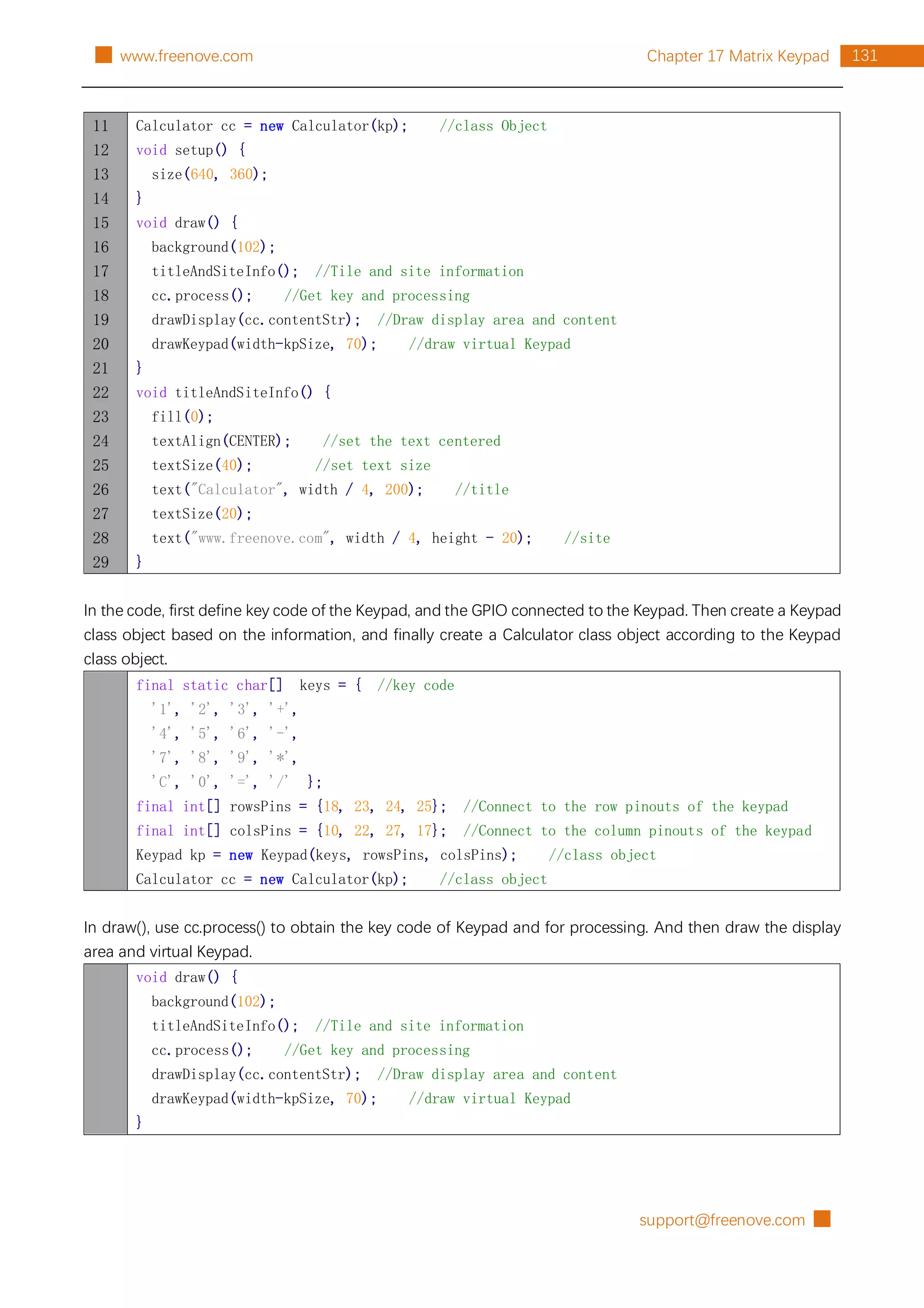 support@freenove.com █
131
Chapter 17 Matrix Keypad
█ www.freenove.com
11
12
13
14
15
16
17
18
19
20
21
22
23
24
25
26
27
28
29
Calculator cc = new Calculator(kp); //class Object
void setup() {
size(640, 360);
}
void draw() {
background(102);
titleAndSiteInfo(); //Tile and site information
cc.process(); //Get key and processing
drawDisplay(cc.contentStr); //Draw display area and content
drawKeypad(width-kpSize, 70); //draw virtual Keypad
}
void titleAndSiteInfo() {
fill(0);
textAlign(CENTER); //set the text centered
textSize(40); //set text size
text("Calculator", width / 4, 200); //title
textSize(20);
text("www.freenove.com", width / 4, height - 20); //site
}
In the code, first define key code of the Keypad, and the GPIO connected to the Keypad. Then create a Keypad
class object based on the information, and finally create a Calculator class object according to the Keypad
class object.
final static char[] keys = { //key code
'1', '2', '3', '+',
'4', '5', '6', '-',
'7', '8', '9', '*',
'C', '0', '=', '/' };
final int[] rowsPins = {18, 23, 24, 25}; //Connect to the row pinouts of the keypad
final int[] colsPins = {10, 22, 27, 17}; //Connect to the column pinouts of the keypad
Keypad kp = new Keypad(keys, rowsPins, colsPins); //class object
Calculator cc = new Calculator(kp); //class object
In draw(), use cc.process() to obtain the key code of Keypad and for processing. And then draw the display
area and virtual Keypad.
void draw() {
background(102);
titleAndSiteInfo(); //Tile and site information
cc.process(); //Get key and processing
drawDisplay(cc.contentStr); //Draw display area and content
drawKeypad(width-kpSize, 70); //draw virtual Keypad
}
 