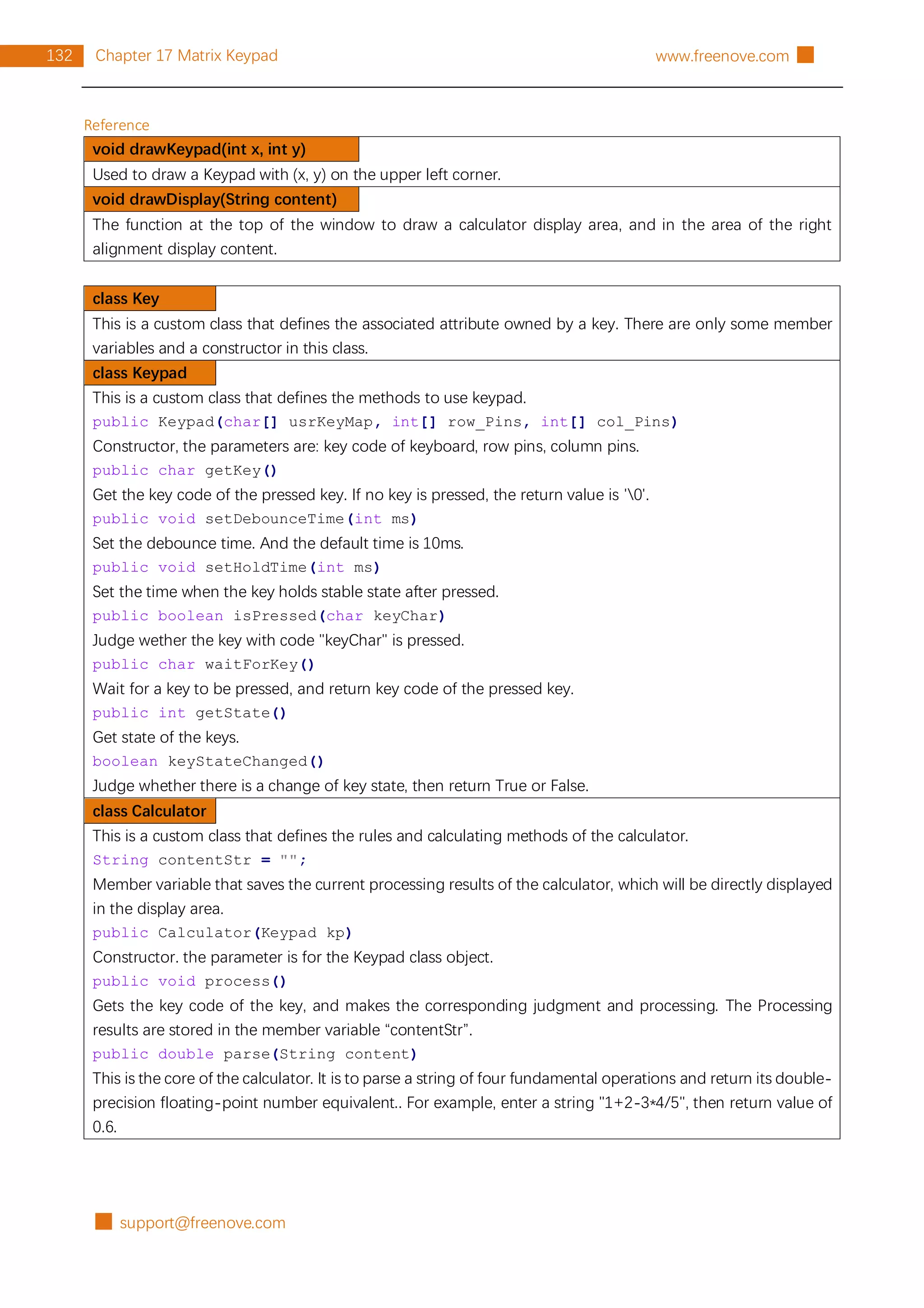 █ support@freenove.com
132 Chapter 17 Matrix Keypad www.freenove.com █
Reference
void drawKeypad(int x, int y)
Used to draw a Keypad with (x, y) on the upper left corner.
void drawDisplay(String content)
The function at the top of the window to draw a calculator display area, and in the area of the right
alignment display content.
class Key
This is a custom class that defines the associated attribute owned by a key. There are only some member
variables and a constructor in this class.
class Keypad
This is a custom class that defines the methods to use keypad.
public Keypad(char[] usrKeyMap, int[] row_Pins, int[] col_Pins)
Constructor, the parameters are: key code of keyboard, row pins, column pins.
public char getKey()
Get the key code of the pressed key. If no key is pressed, the return value is '0'.
public void setDebounceTime(int ms)
Set the debounce time. And the default time is 10ms.
public void setHoldTime(int ms)
Set the time when the key holds stable state after pressed.
public boolean isPressed(char keyChar)
Judge wether the key with code "keyChar" is pressed.
public char waitForKey()
Wait for a key to be pressed, and return key code of the pressed key.
public int getState()
Get state of the keys.
boolean keyStateChanged()
Judge whether there is a change of key state, then return True or False.
class Calculator
This is a custom class that defines the rules and calculating methods of the calculator.
String contentStr = "";
Member variable that saves the current processing results of the calculator, which will be directly displayed
in the display area.
public Calculator(Keypad kp)
Constructor. the parameter is for the Keypad class object.
public void process()
Gets the key code of the key, and makes the corresponding judgment and processing. The Processing
results are stored in the member variable “contentStr”.
public double parse(String content)
This is the core of the calculator. It is to parse a string of four fundamental operations and return its double-
precision floating-point number equivalent.. For example, enter a string "1+2-3*4/5", then return value of
0.6.
 