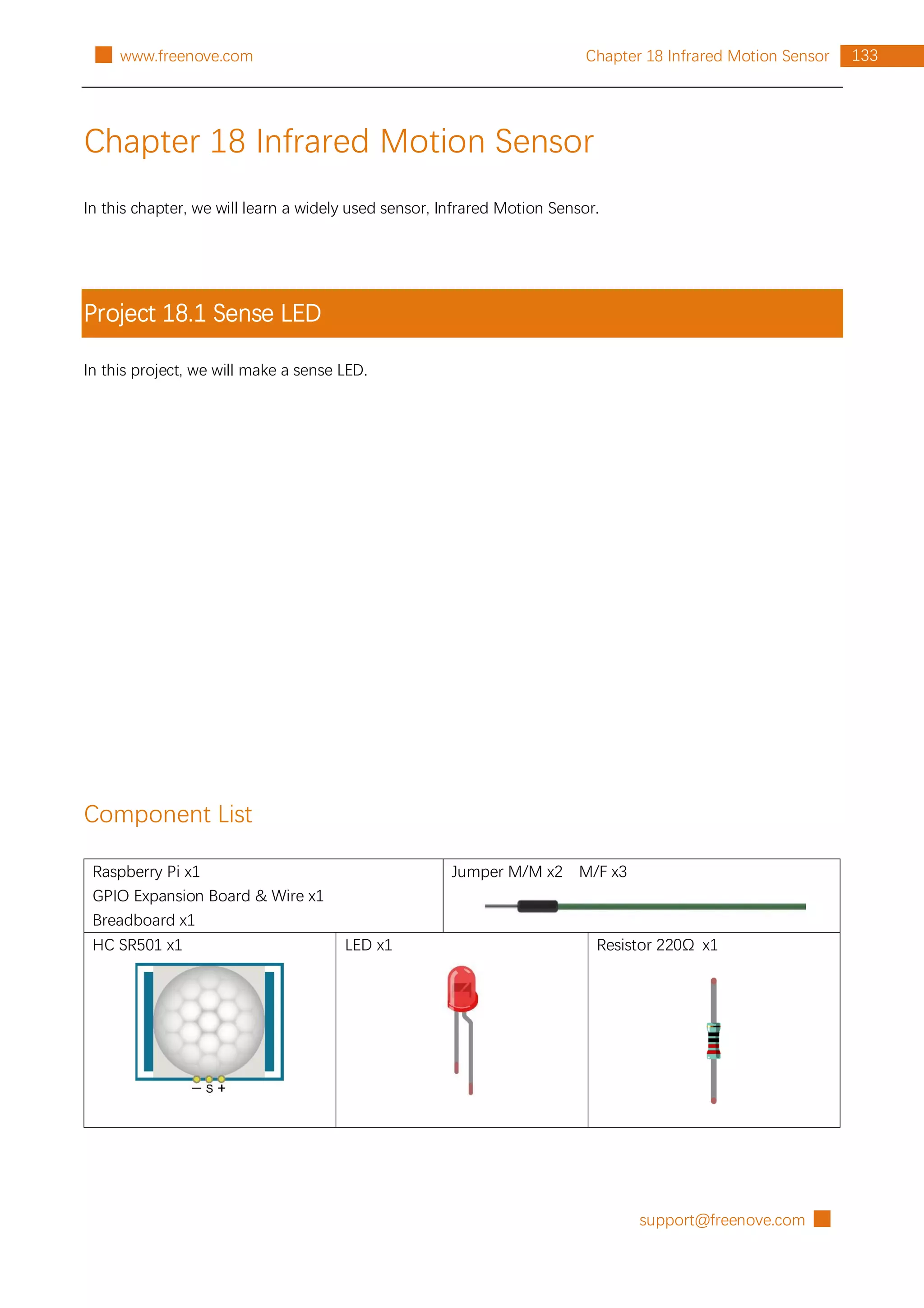 support@freenove.com █
133
Chapter 18 Infrared Motion Sensor
█ www.freenove.com
Chapter 18 Infrared Motion Sensor
In this chapter, we will learn a widely used sensor, Infrared Motion Sensor.
Project 18.1 Sense LED
In this project, we will make a sense LED.
Component List
Raspberry Pi x1
GPIO Expansion Board & Wire x1
Breadboard x1
Jumper M/M x2 M/F x3
HC SR501 x1 LED x1 Resistor 220Ω x1
 