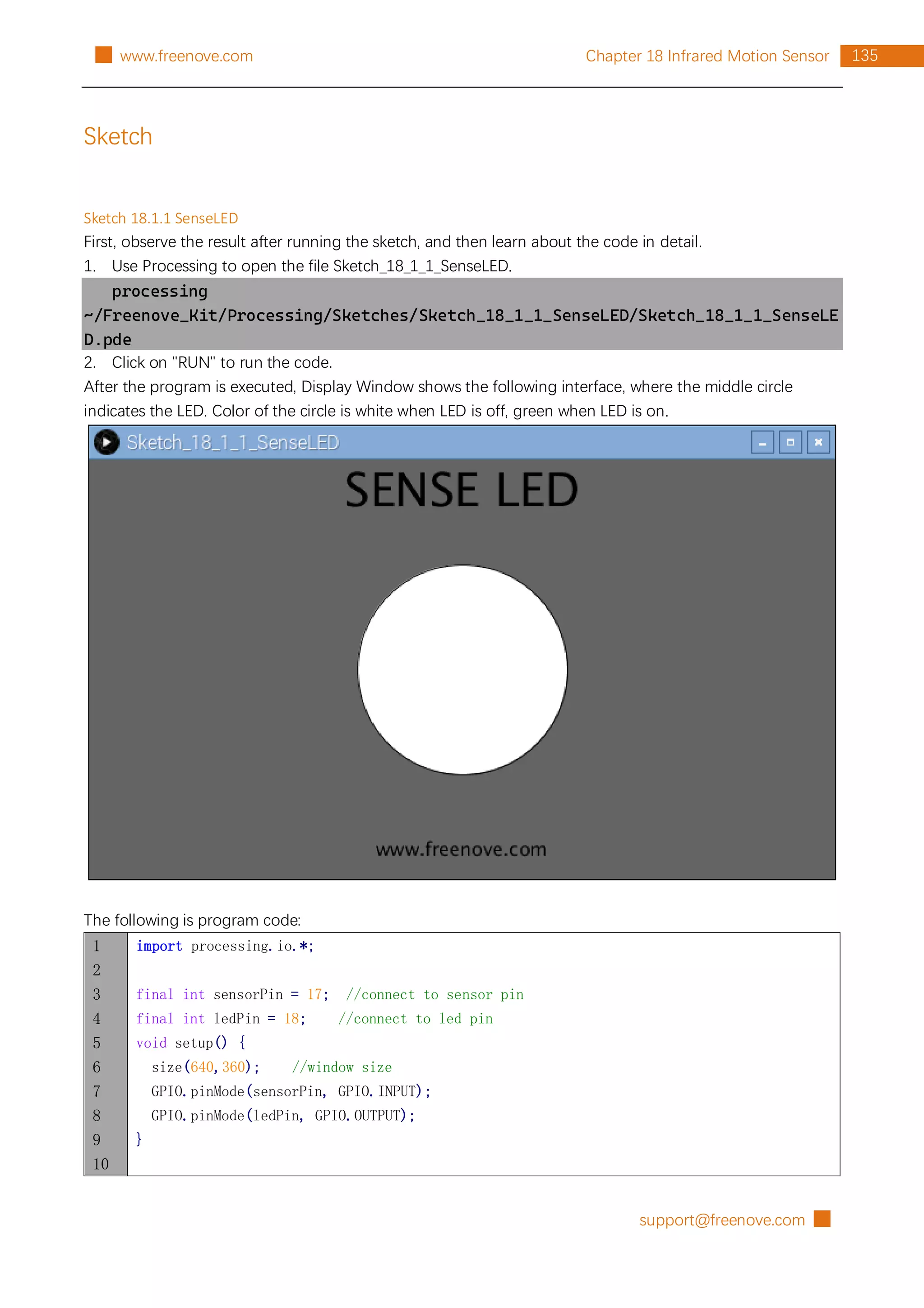 support@freenove.com █
135
Chapter 18 Infrared Motion Sensor
█ www.freenove.com
Sketch
Sketch 18.1.1 SenseLED
First, observe the result after running the sketch, and then learn about the code in detail.
1. Use Processing to open the file Sketch_18_1_1_SenseLED.
processing
~/Freenove_Kit/Processing/Sketches/Sketch_18_1_1_SenseLED/Sketch_18_1_1_SenseLE
D.pde
2. Click on "RUN" to run the code.
After the program is executed, Display Window shows the following interface, where the middle circle
indicates the LED. Color of the circle is white when LED is off, green when LED is on.
The following is program code:
1
2
3
4
5
6
7
8
9
10
import processing.io.*;
final int sensorPin = 17; //connect to sensor pin
final int ledPin = 18; //connect to led pin
void setup() {
size(640,360); //window size
GPIO.pinMode(sensorPin, GPIO.INPUT);
GPIO.pinMode(ledPin, GPIO.OUTPUT);
}
 
