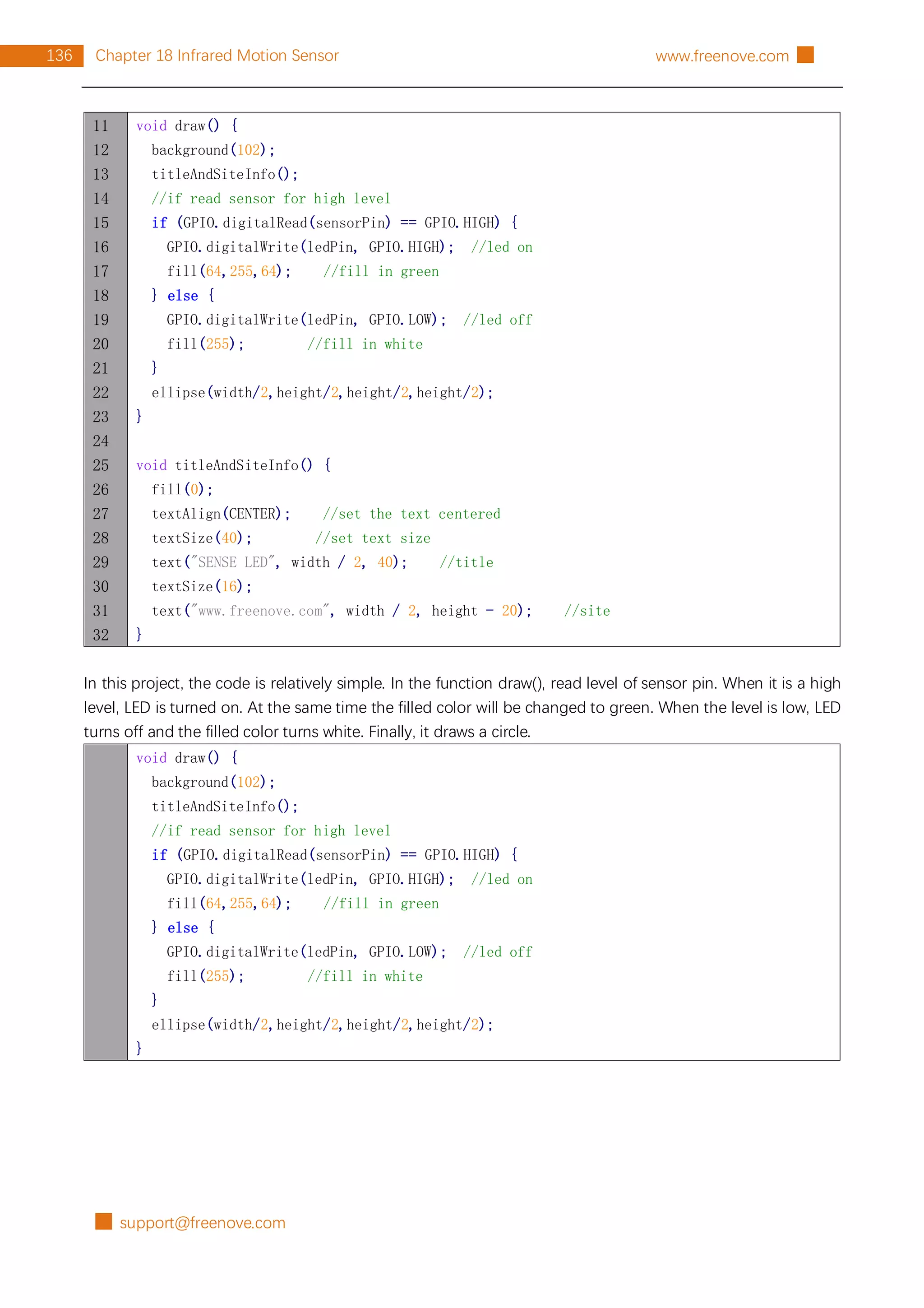 █ support@freenove.com
136 Chapter 18 Infrared Motion Sensor www.freenove.com █
11
12
13
14
15
16
17
18
19
20
21
22
23
24
25
26
27
28
29
30
31
32
void draw() {
background(102);
titleAndSiteInfo();
//if read sensor for high level
if (GPIO.digitalRead(sensorPin) == GPIO.HIGH) {
GPIO.digitalWrite(ledPin, GPIO.HIGH); //led on
fill(64,255,64); //fill in green
} else {
GPIO.digitalWrite(ledPin, GPIO.LOW); //led off
fill(255); //fill in white
}
ellipse(width/2,height/2,height/2,height/2);
}
void titleAndSiteInfo() {
fill(0);
textAlign(CENTER); //set the text centered
textSize(40); //set text size
text("SENSE LED", width / 2, 40); //title
textSize(16);
text("www.freenove.com", width / 2, height - 20); //site
}
In this project, the code is relatively simple. In the function draw(), read level of sensor pin. When it is a high
level, LED is turned on. At the same time the filled color will be changed to green. When the level is low, LED
turns off and the filled color turns white. Finally, it draws a circle.
void draw() {
background(102);
titleAndSiteInfo();
//if read sensor for high level
if (GPIO.digitalRead(sensorPin) == GPIO.HIGH) {
GPIO.digitalWrite(ledPin, GPIO.HIGH); //led on
fill(64,255,64); //fill in green
} else {
GPIO.digitalWrite(ledPin, GPIO.LOW); //led off
fill(255); //fill in white
}
ellipse(width/2,height/2,height/2,height/2);
}
 