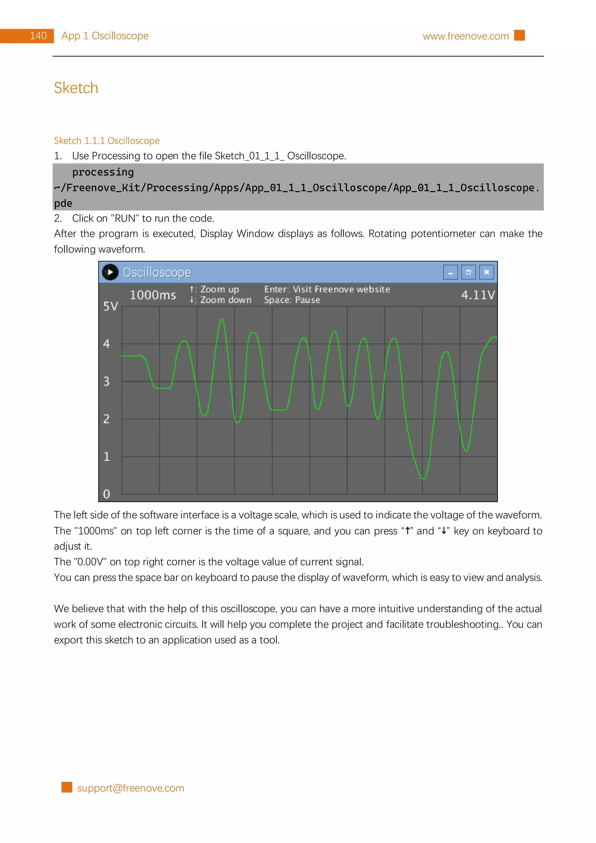█ support@freenove.com
140 App 1 Oscilloscope www.freenove.com █
Sketch
Sketch 1.1.1 Oscilloscope
1. Use Processing to open the file Sketch_01_1_1_ Oscilloscope.
processing
~/Freenove_Kit/Processing/Apps/App_01_1_1_Oscilloscope/App_01_1_1_Oscilloscope.
pde
2. Click on "RUN" to run the code.
After the program is executed, Display Window displays as follows. Rotating potentiometer can make the
following waveform.
The left side of the software interface is a voltage scale, which is used to indicate the voltage of the waveform.
The "1000ms" on top left corner is the time of a square, and you can press “↑” and “↓” key on keyboard to
adjust it.
The "0.00V" on top right corner is the voltage value of current signal.
You can press the space bar on keyboard to pause the display of waveform, which is easy to view and analysis.
We believe that with the help of this oscilloscope, you can have a more intuitive understanding of the actual
work of some electronic circuits. It will help you complete the project and facilitate troubleshooting.. You can
export this sketch to an application used as a tool.
 