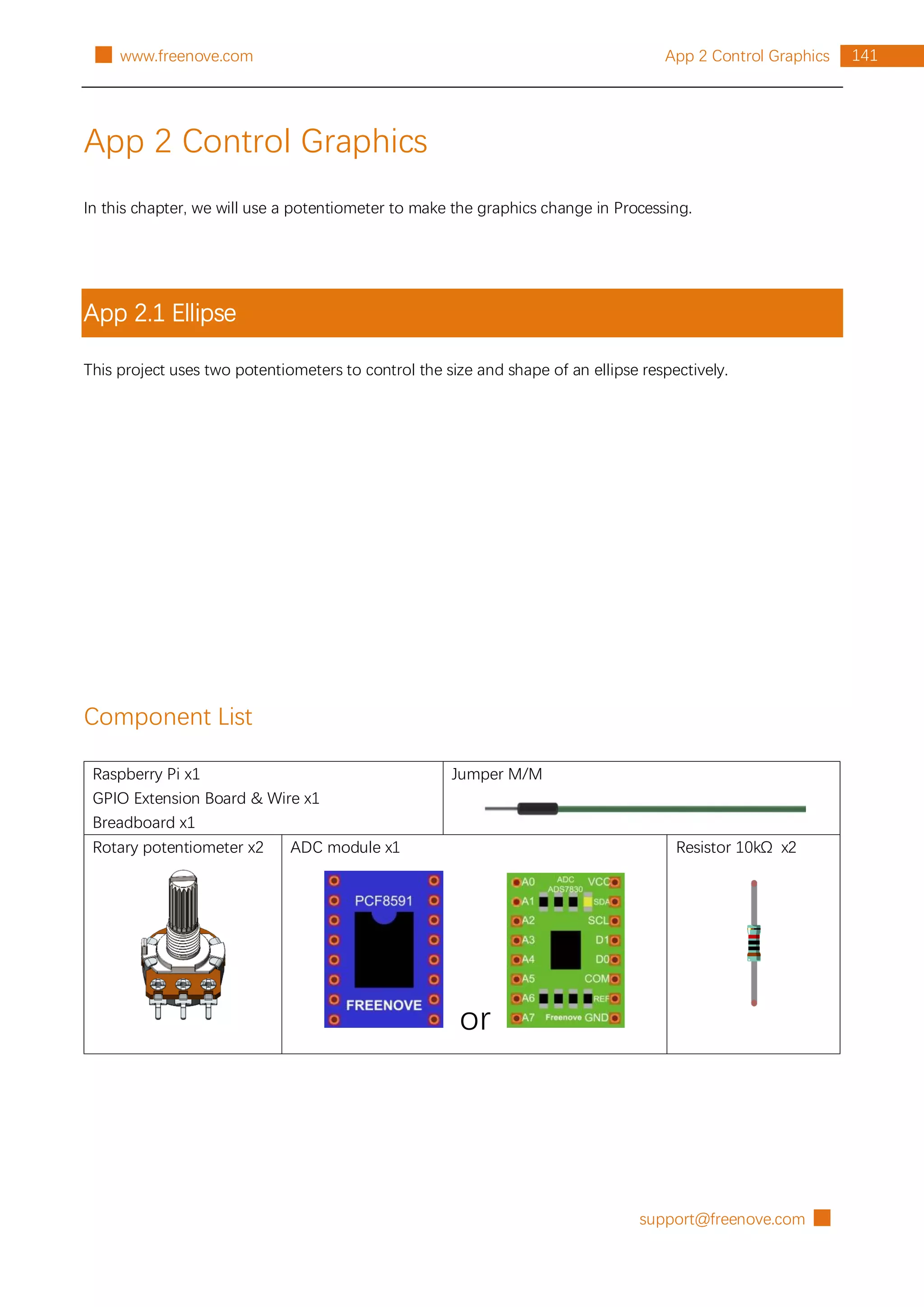 support@freenove.com █
141
App 2 Control Graphics
█ www.freenove.com
App 2 Control Graphics
In this chapter, we will use a potentiometer to make the graphics change in Processing.
App 2.1 Ellipse
This project uses two potentiometers to control the size and shape of an ellipse respectively.
Component List
Raspberry Pi x1
GPIO Extension Board & Wire x1
Breadboard x1
Jumper M/M
Rotary potentiometer x2 ADC module x1
or
Resistor 10kΩ x2
 