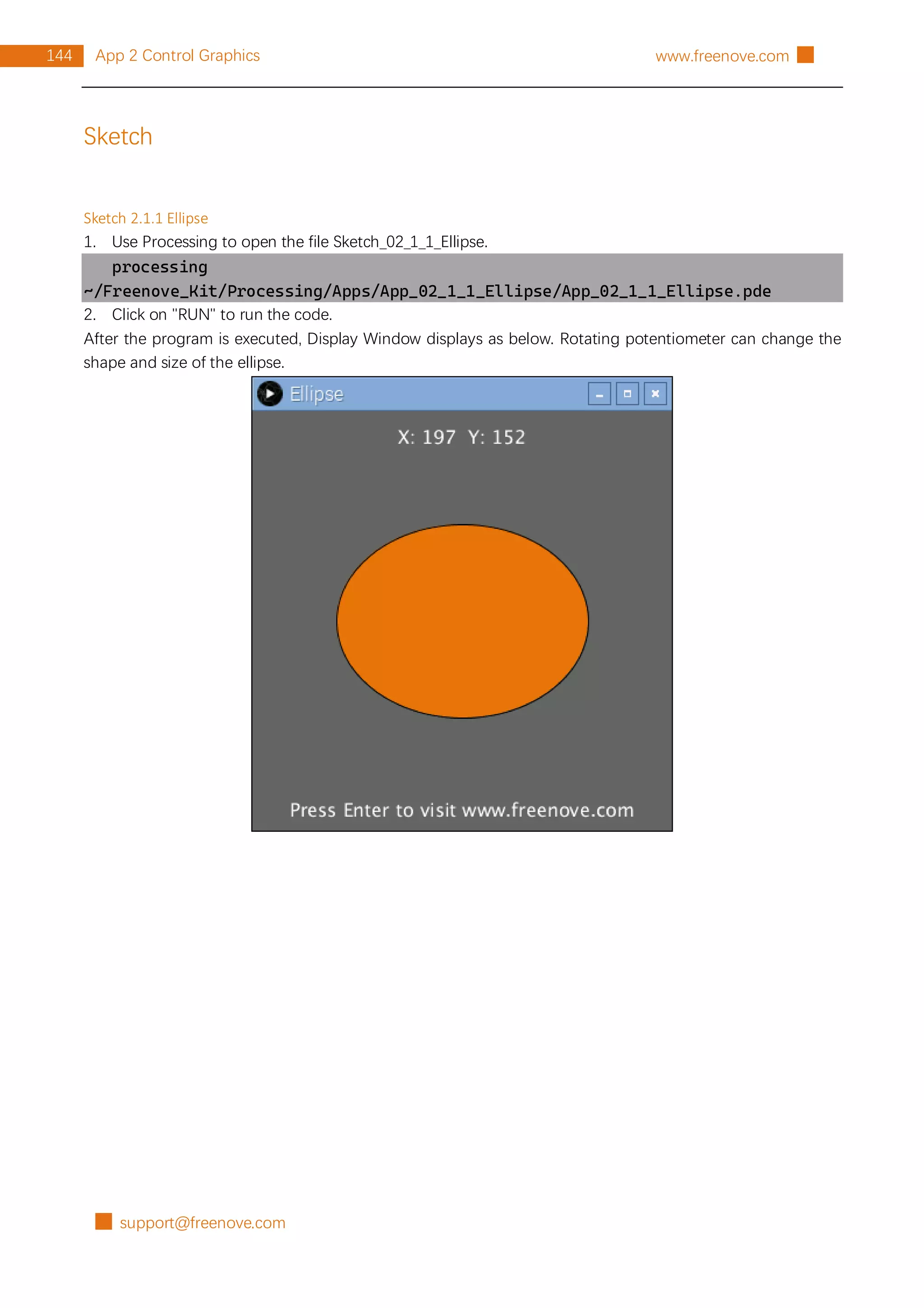 █ support@freenove.com
144 App 2 Control Graphics www.freenove.com █
Sketch
Sketch 2.1.1 Ellipse
1. Use Processing to open the file Sketch_02_1_1_Ellipse.
processing
~/Freenove_Kit/Processing/Apps/App_02_1_1_Ellipse/App_02_1_1_Ellipse.pde
2. Click on "RUN" to run the code.
After the program is executed, Display Window displays as below. Rotating potentiometer can change the
shape and size of the ellipse.
 