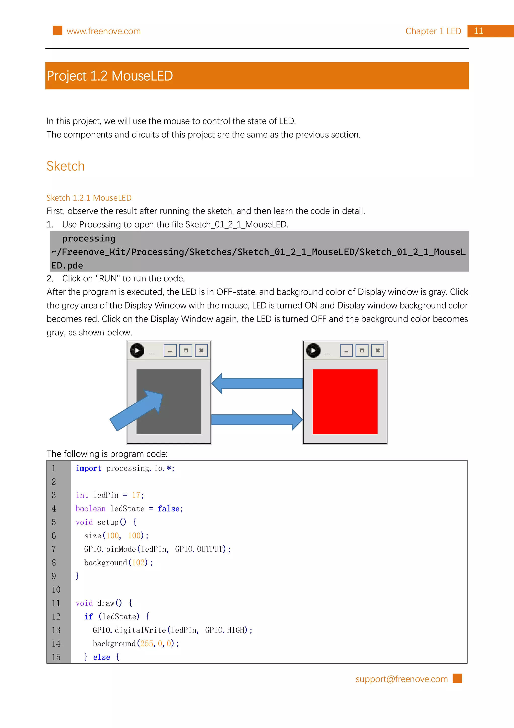 support@freenove.com █
11
Chapter 1 LED
█ www.freenove.com
Project 1.2 MouseLED
In this project, we will use the mouse to control the state of LED.
The components and circuits of this project are the same as the previous section.
Sketch
Sketch 1.2.1 MouseLED
First, observe the result after running the sketch, and then learn the code in detail.
1. Use Processing to open the file Sketch_01_2_1_MouseLED.
processing
~/Freenove_Kit/Processing/Sketches/Sketch_01_2_1_MouseLED/Sketch_01_2_1_MouseL
ED.pde
2. Click on "RUN" to run the code.
After the program is executed, the LED is in OFF-state, and background color of Display window is gray. Click
the grey area of the Display Window with the mouse, LED is turned ON and Display window background color
becomes red. Click on the Display Window again, the LED is turned OFF and the background color becomes
gray, as shown below.
The following is program code:
1
2
3
4
5
6
7
8
9
10
11
12
13
14
15
import processing.io.*;
int ledPin = 17;
boolean ledState = false;
void setup() {
size(100, 100);
GPIO.pinMode(ledPin, GPIO.OUTPUT);
background(102);
}
void draw() {
if (ledState) {
GPIO.digitalWrite(ledPin, GPIO.HIGH);
background(255,0,0);
} else {
 
