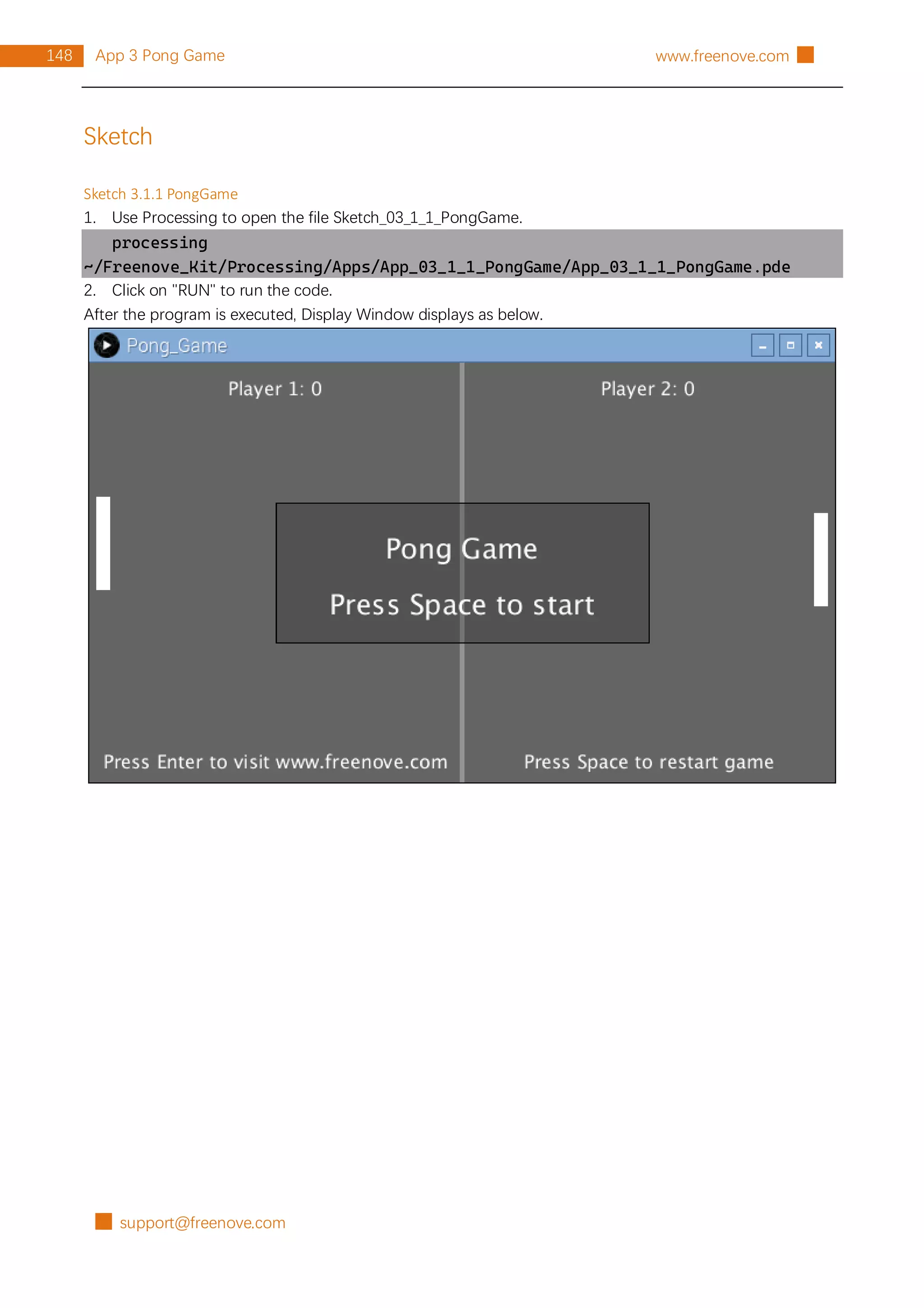 █ support@freenove.com
148 App 3 Pong Game www.freenove.com █
Sketch
Sketch 3.1.1 PongGame
1. Use Processing to open the file Sketch_03_1_1_PongGame.
processing
~/Freenove_Kit/Processing/Apps/App_03_1_1_PongGame/App_03_1_1_PongGame.pde
2. Click on "RUN" to run the code.
After the program is executed, Display Window displays as below.
 
