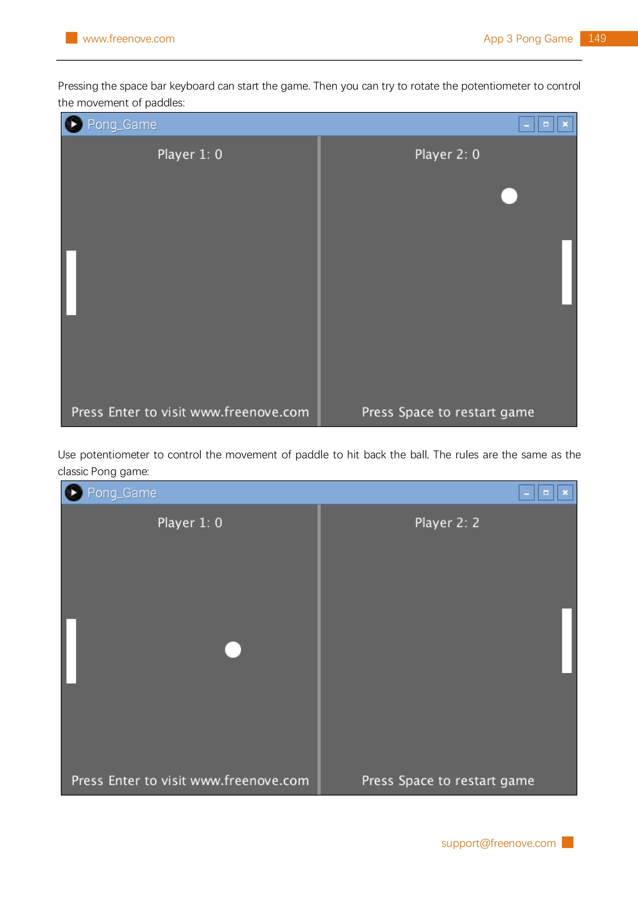 support@freenove.com █
149
App 3 Pong Game
█ www.freenove.com
Pressing the space bar keyboard can start the game. Then you can try to rotate the potentiometer to control
the movement of paddles:
Use potentiometer to control the movement of paddle to hit back the ball. The rules are the same as the
classic Pong game:
 