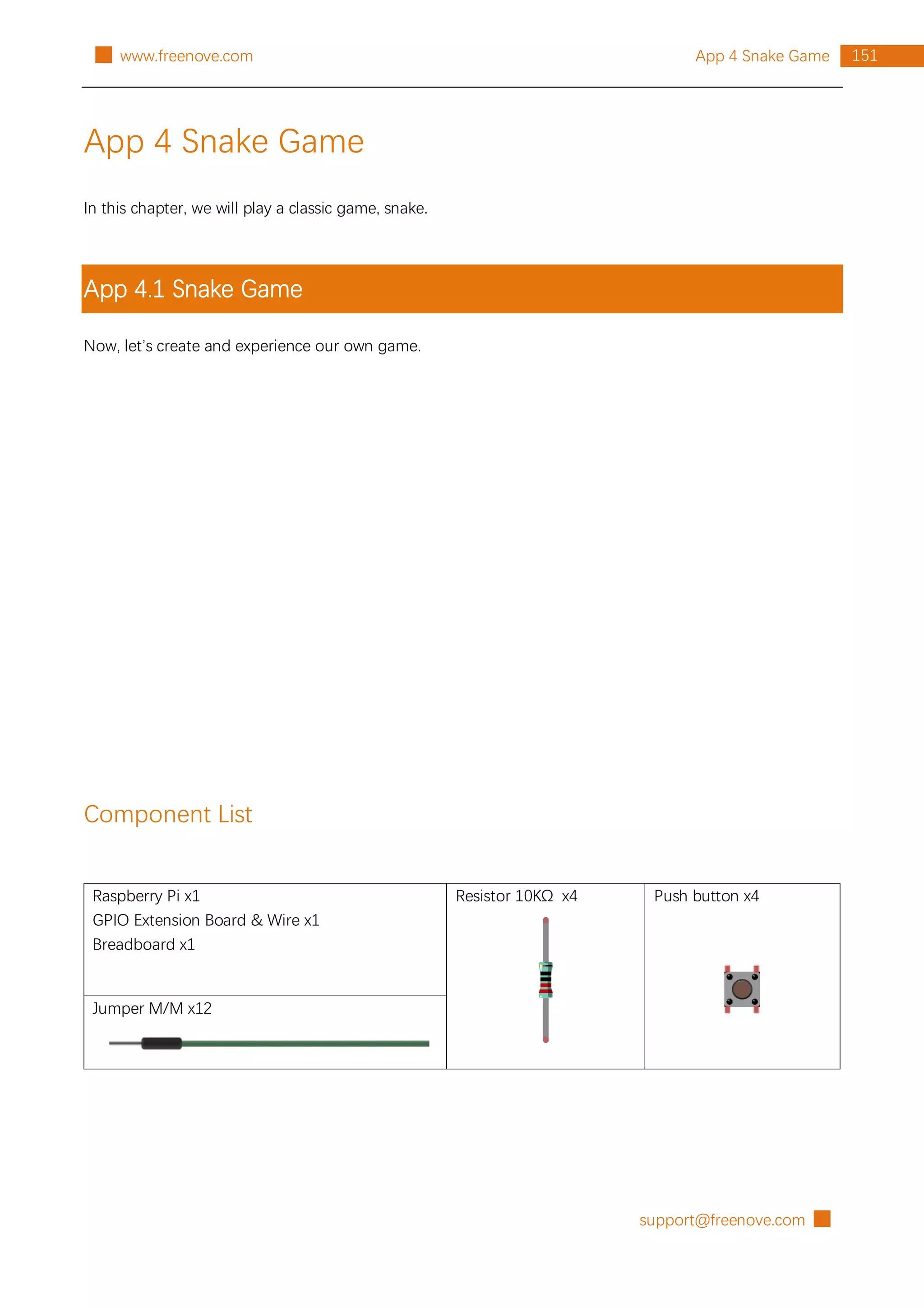 support@freenove.com █
151
App 4 Snake Game
█ www.freenove.com
App 4 Snake Game
In this chapter, we will play a classic game, snake.
App 4.1 Snake Game
Now, let’s create and experience our own game.
Component List
Raspberry Pi x1
GPIO Extension Board & Wire x1
Breadboard x1
Resistor 10KΩ x4 Push button x4
Jumper M/M x12
 