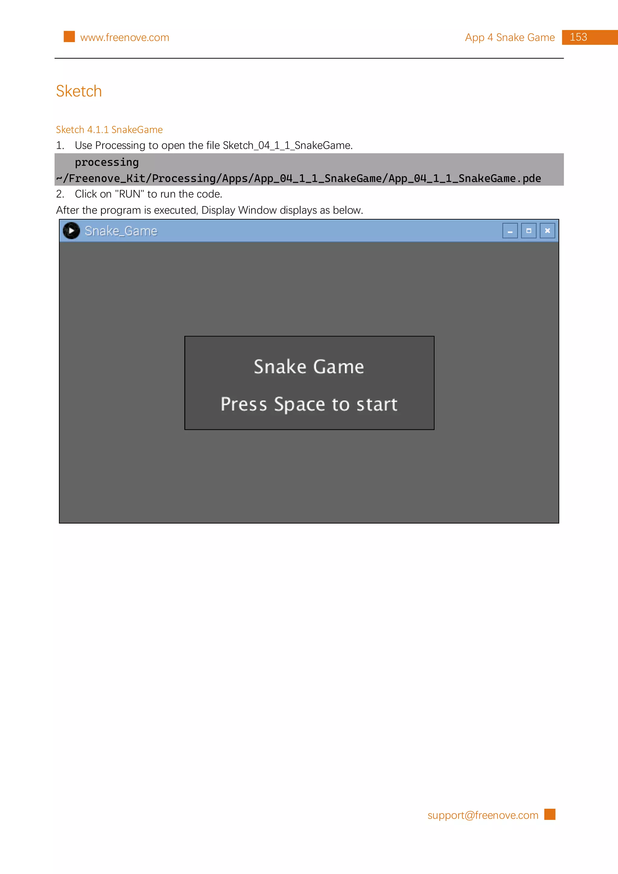 support@freenove.com █
153
App 4 Snake Game
█ www.freenove.com
Sketch
Sketch 4.1.1 SnakeGame
1. Use Processing to open the file Sketch_04_1_1_SnakeGame.
processing
~/Freenove_Kit/Processing/Apps/App_04_1_1_SnakeGame/App_04_1_1_SnakeGame.pde
2. Click on "RUN" to run the code.
After the program is executed, Display Window displays as below.
 