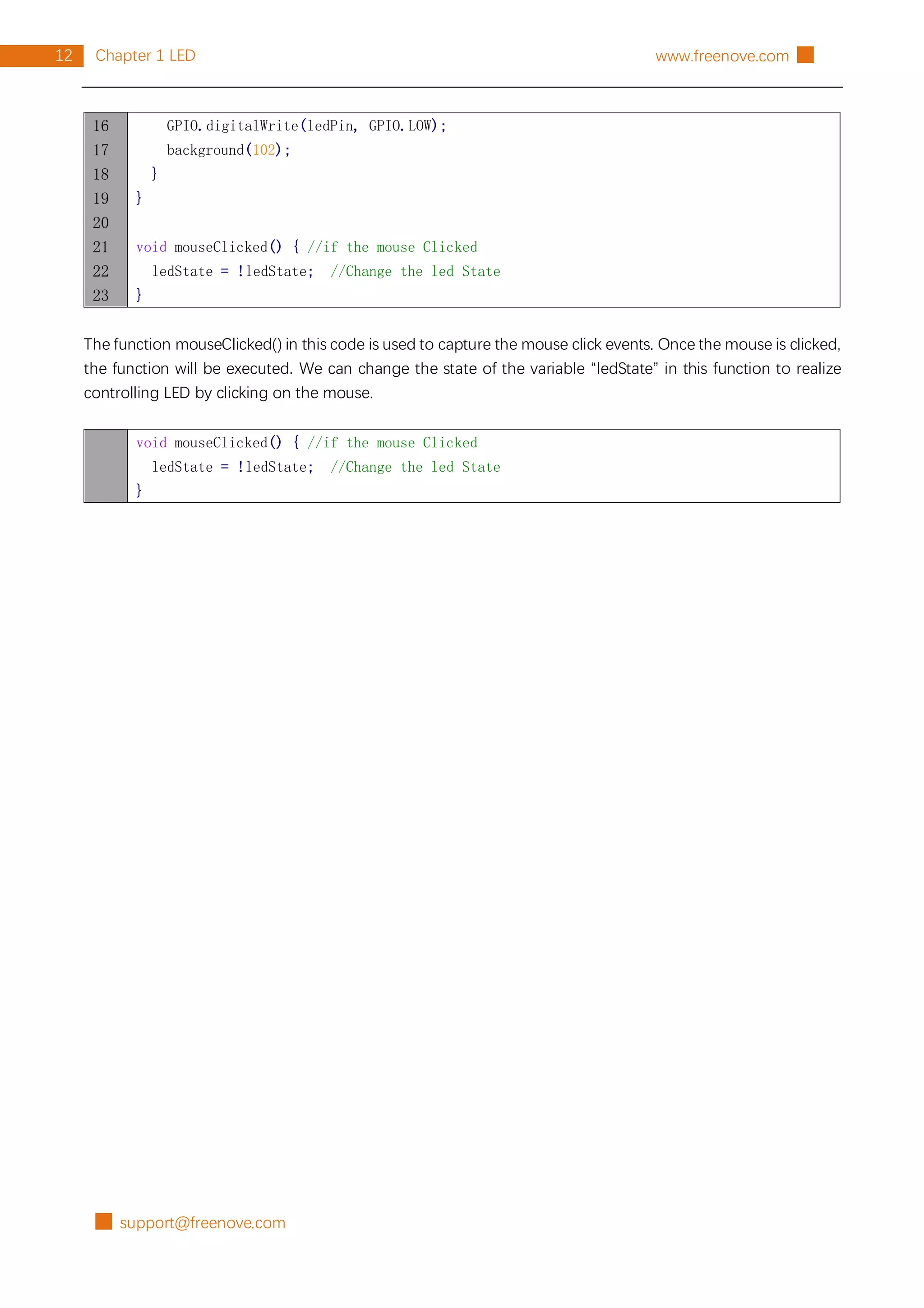█ support@freenove.com
12 Chapter 1 LED www.freenove.com █
16
17
18
19
20
21
22
23
GPIO.digitalWrite(ledPin, GPIO.LOW);
background(102);
}
}
void mouseClicked() { //if the mouse Clicked
ledState = !ledState; //Change the led State
}
The function mouseClicked() in this code is used to capture the mouse click events. Once the mouse is clicked,
the function will be executed. We can change the state of the variable “ledState” in this function to realize
controlling LED by clicking on the mouse.
void mouseClicked() { //if the mouse Clicked
ledState = !ledState; //Change the led State
}
 