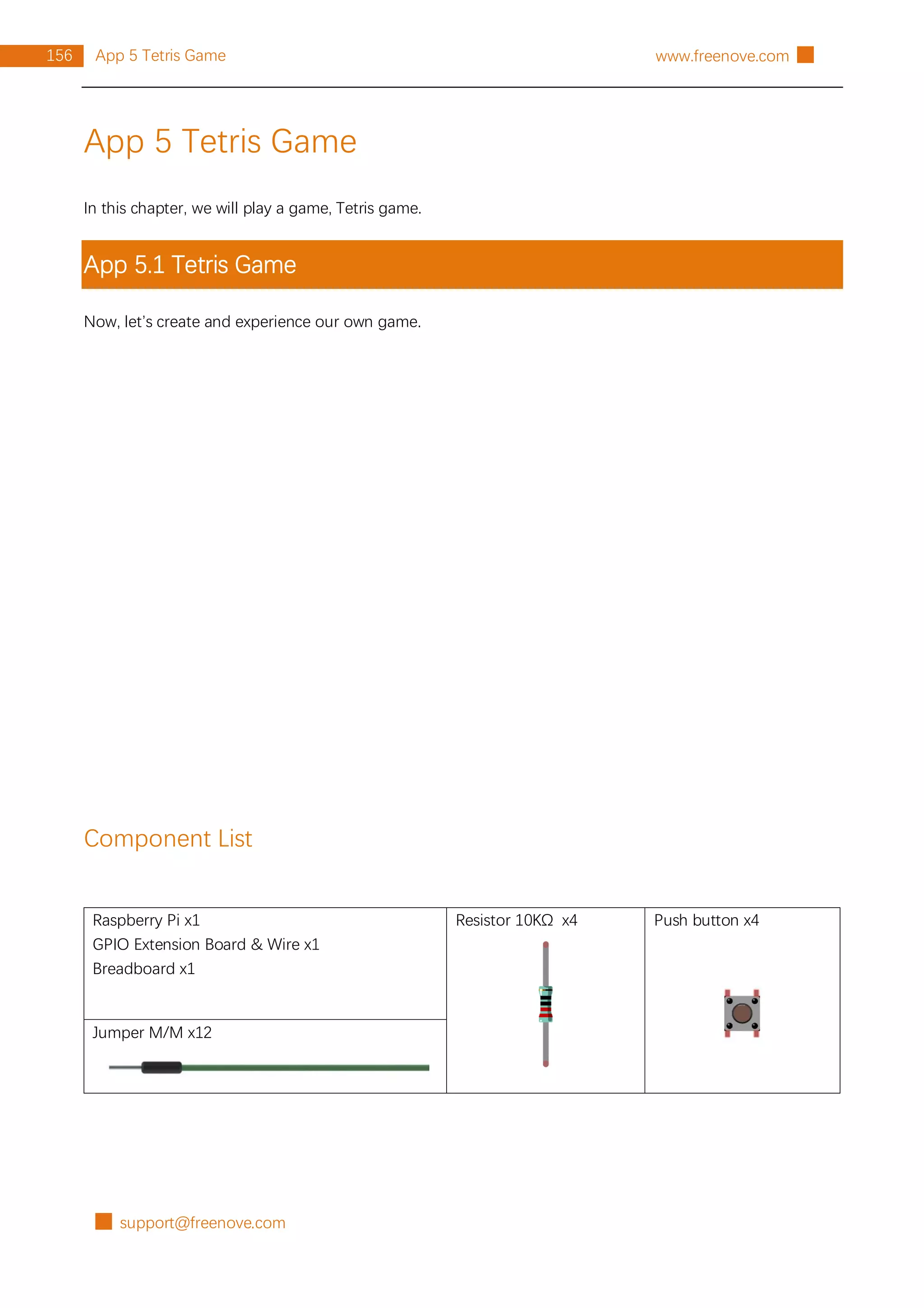 █ support@freenove.com
156 App 5 Tetris Game www.freenove.com █
App 5 Tetris Game
In this chapter, we will play a game, Tetris game.
App 5.1 Tetris Game
Now, let’s create and experience our own game.
Component List
Raspberry Pi x1
GPIO Extension Board & Wire x1
Breadboard x1
Resistor 10KΩ x4 Push button x4
Jumper M/M x12
 