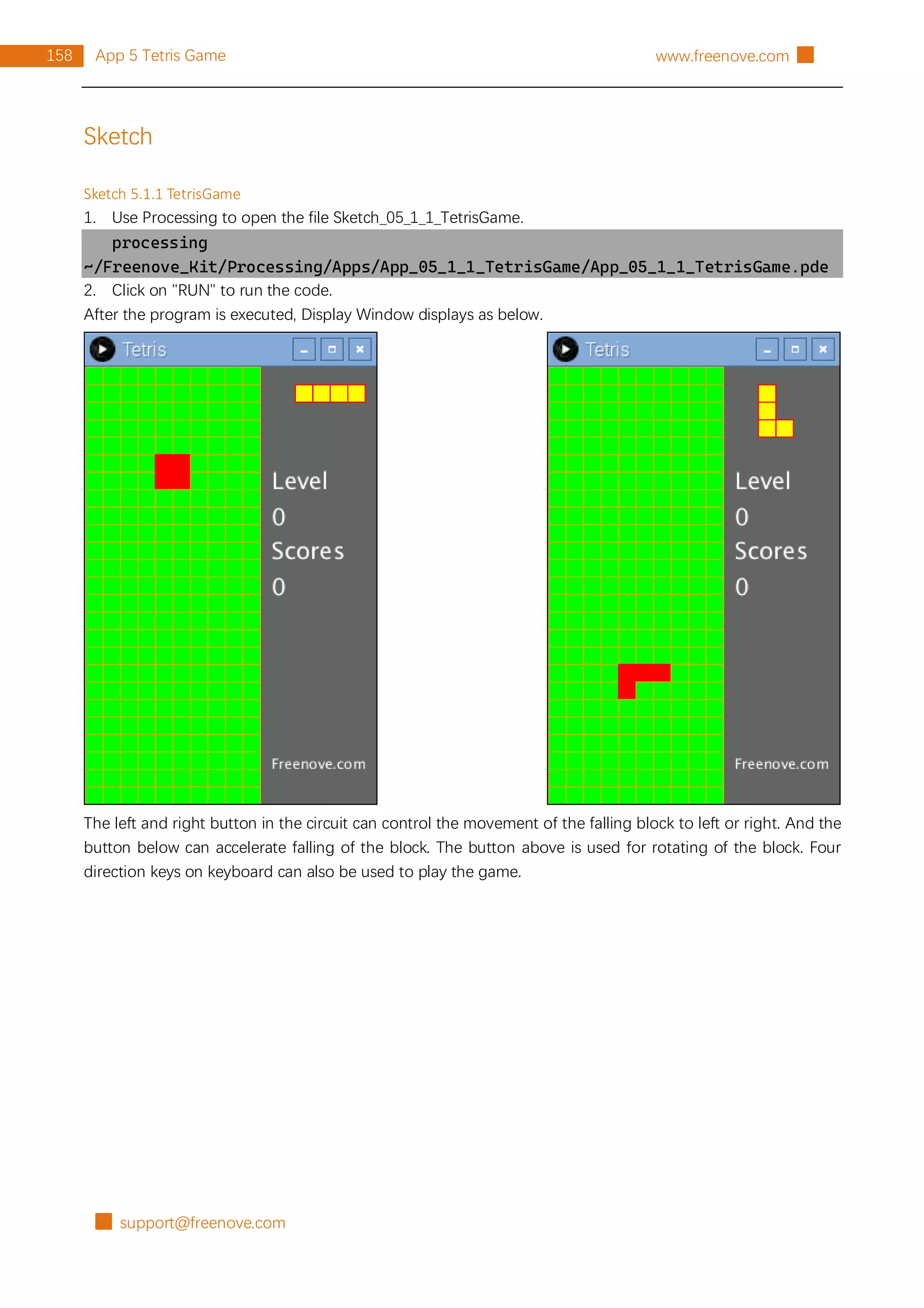 █ support@freenove.com
158 App 5 Tetris Game www.freenove.com █
Sketch
Sketch 5.1.1 TetrisGame
1. Use Processing to open the file Sketch_05_1_1_TetrisGame.
processing
~/Freenove_Kit/Processing/Apps/App_05_1_1_TetrisGame/App_05_1_1_TetrisGame.pde
2. Click on "RUN" to run the code.
After the program is executed, Display Window displays as below.
The left and right button in the circuit can control the movement of the falling block to left or right. And the
button below can accelerate falling of the block. The button above is used for rotating of the block. Four
direction keys on keyboard can also be used to play the game.
 