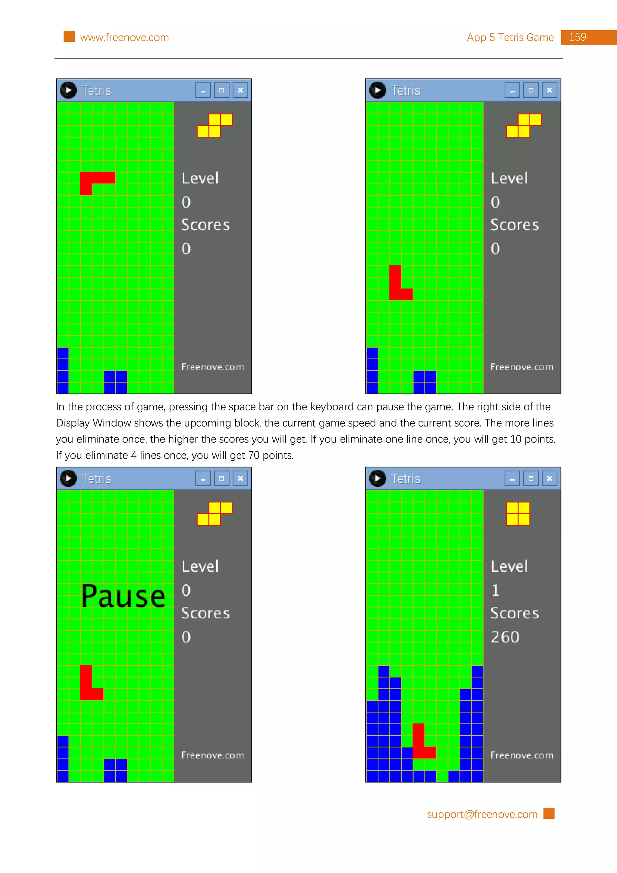 support@freenove.com █
159
App 5 Tetris Game
█ www.freenove.com
In the process of game, pressing the space bar on the keyboard can pause the game. The right side of the
Display Window shows the upcoming block, the current game speed and the current score. The more lines
you eliminate once, the higher the scores you will get. If you eliminate one line once, you will get 10 points.
If you eliminate 4 lines once, you will get 70 points.
 