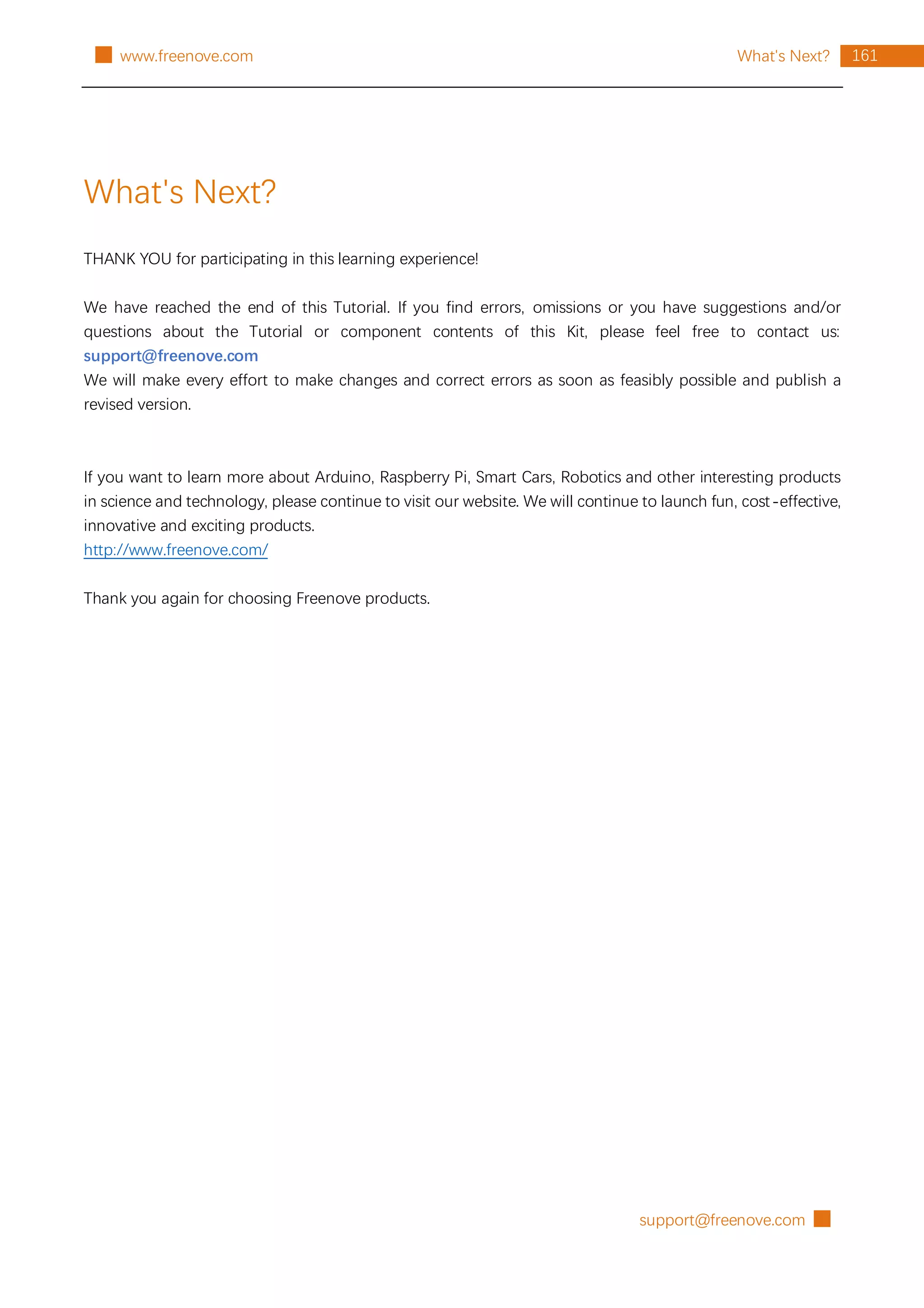 support@freenove.com █
161
What's Next?
█ www.freenove.com
What's Next?
THANK YOU for participating in this learning experience!
We have reached the end of this Tutorial. If you find errors, omissions or you have suggestions and/or
questions about the Tutorial or component contents of this Kit, please feel free to contact us:
support@freenove.com
We will make every effort to make changes and correct errors as soon as feasibly possible and publish a
revised version.
If you want to learn more about Arduino, Raspberry Pi, Smart Cars, Robotics and other interesting products
in science and technology, please continue to visit our website. We will continue to launch fun, cost-effective,
innovative and exciting products.
http://www.freenove.com/
Thank you again for choosing Freenove products.
 