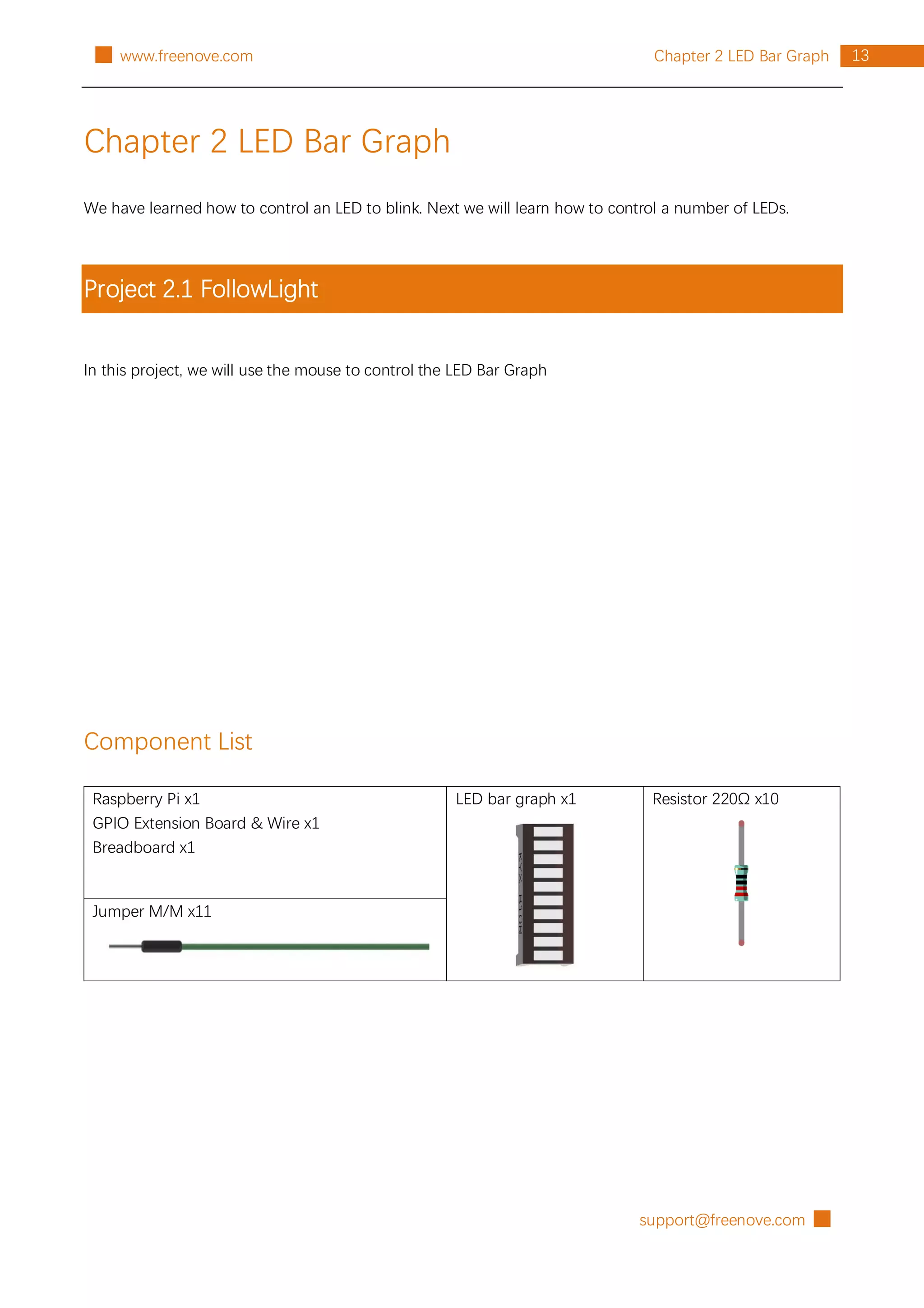 support@freenove.com █
13
Chapter 2 LED Bar Graph
█ www.freenove.com
Chapter 2 LED Bar Graph
We have learned how to control an LED to blink. Next we will learn how to control a number of LEDs.
Project 2.1 FollowLight
In this project, we will use the mouse to control the LED Bar Graph
Component List
Raspberry Pi x1
GPIO Extension Board & Wire x1
Breadboard x1
LED bar graph x1 Resistor 220Ω x10
Jumper M/M x11
 