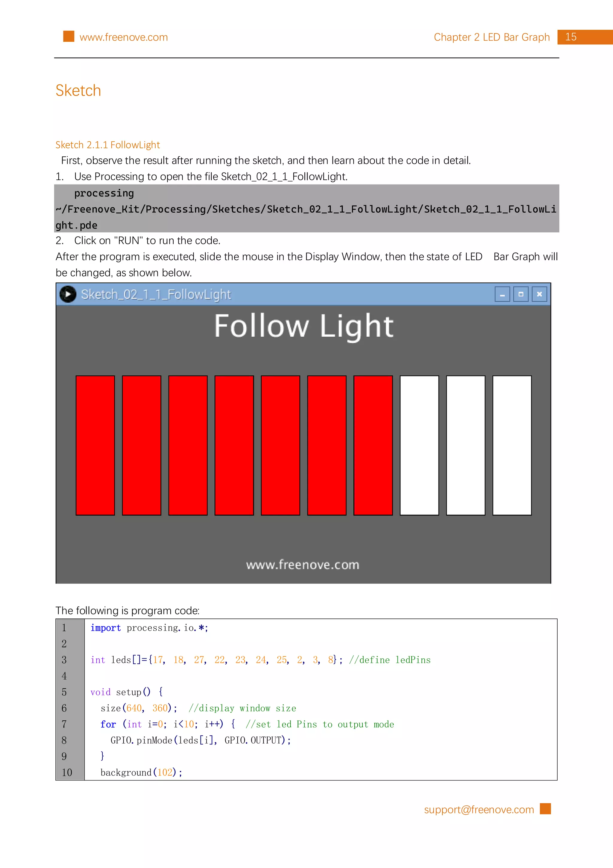 support@freenove.com █
15
Chapter 2 LED Bar Graph
█ www.freenove.com
Sketch
Sketch 2.1.1 FollowLight
First, observe the result after running the sketch, and then learn about the code in detail.
1. Use Processing to open the file Sketch_02_1_1_FollowLight.
processing
~/Freenove_Kit/Processing/Sketches/Sketch_02_1_1_FollowLight/Sketch_02_1_1_FollowLi
ght.pde
2. Click on "RUN" to run the code.
After the program is executed, slide the mouse in the Display Window, then the state of LED Bar Graph will
be changed, as shown below.
The following is program code:
1
2
3
4
5
6
7
8
9
10
import processing.io.*;
int leds[]={17, 18, 27, 22, 23, 24, 25, 2, 3, 8}; //define ledPins
void setup() {
size(640, 360); //display window size
for (int i=0; i<10; i++) { //set led Pins to output mode
GPIO.pinMode(leds[i], GPIO.OUTPUT);
}
background(102);
 