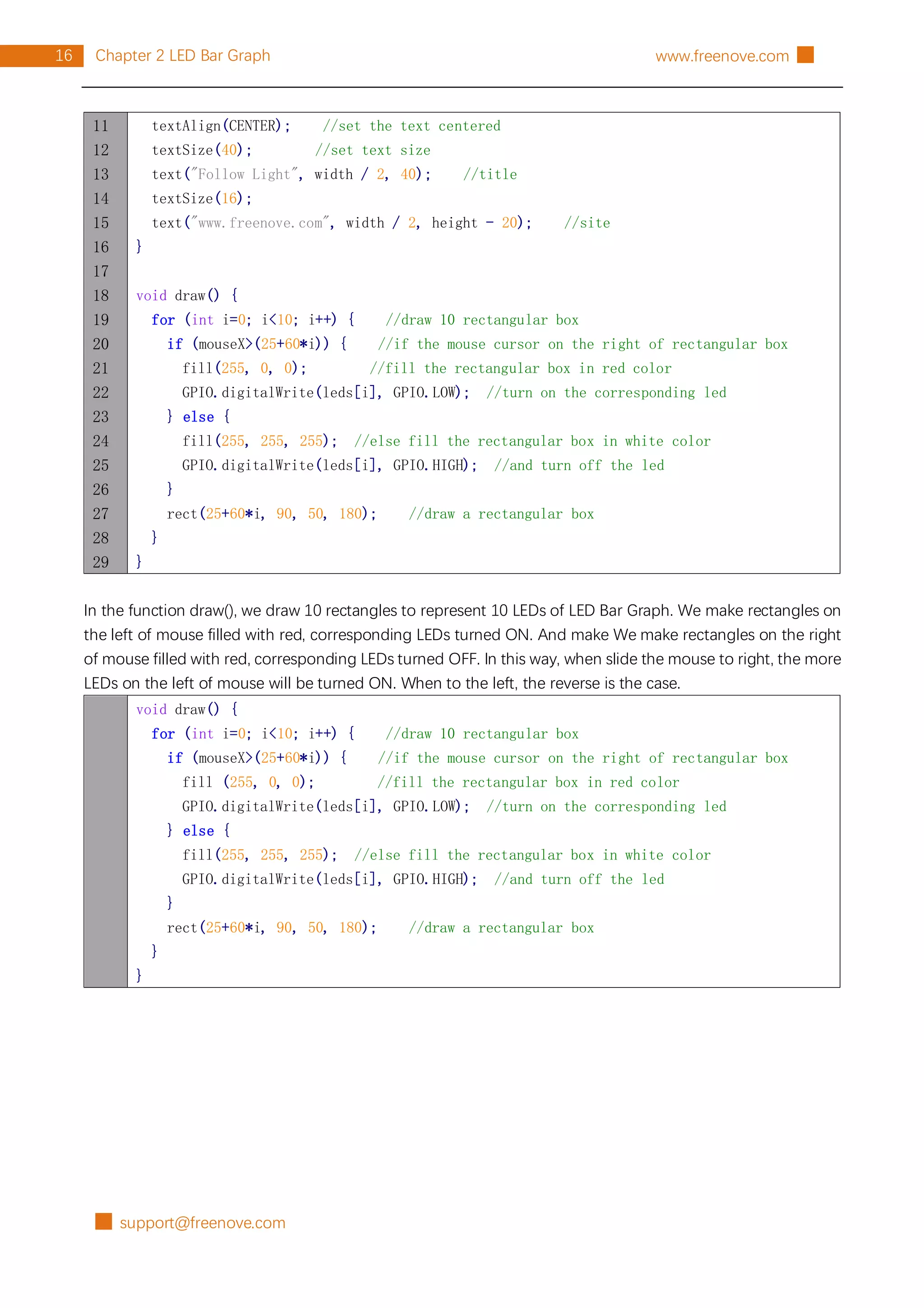 █ support@freenove.com
16 Chapter 2 LED Bar Graph www.freenove.com █
11
12
13
14
15
16
17
18
19
20
21
22
23
24
25
26
27
28
29
textAlign(CENTER); //set the text centered
textSize(40); //set text size
text("Follow Light", width / 2, 40); //title
textSize(16);
text("www.freenove.com", width / 2, height - 20); //site
}
void draw() {
for (int i=0; i<10; i++) { //draw 10 rectangular box
if (mouseX>(25+60*i)) { //if the mouse cursor on the right of rectangular box
fill(255, 0, 0); //fill the rectangular box in red color
GPIO.digitalWrite(leds[i], GPIO.LOW); //turn on the corresponding led
} else {
fill(255, 255, 255); //else fill the rectangular box in white color
GPIO.digitalWrite(leds[i], GPIO.HIGH); //and turn off the led
}
rect(25+60*i, 90, 50, 180); //draw a rectangular box
}
}
In the function draw(), we draw 10 rectangles to represent 10 LEDs of LED Bar Graph. We make rectangles on
the left of mouse filled with red, corresponding LEDs turned ON. And make We make rectangles on the right
of mouse filled with red, corresponding LEDs turned OFF. In this way, when slide the mouse to right, the more
LEDs on the left of mouse will be turned ON. When to the left, the reverse is the case.
void draw() {
for (int i=0; i<10; i++) { //draw 10 rectangular box
if (mouseX>(25+60*i)) { //if the mouse cursor on the right of rectangular box
fill (255, 0, 0); //fill the rectangular box in red color
GPIO.digitalWrite(leds[i], GPIO.LOW); //turn on the corresponding led
} else {
fill(255, 255, 255); //else fill the rectangular box in white color
GPIO.digitalWrite(leds[i], GPIO.HIGH); //and turn off the led
}
rect(25+60*i, 90, 50, 180); //draw a rectangular box
}
}
 