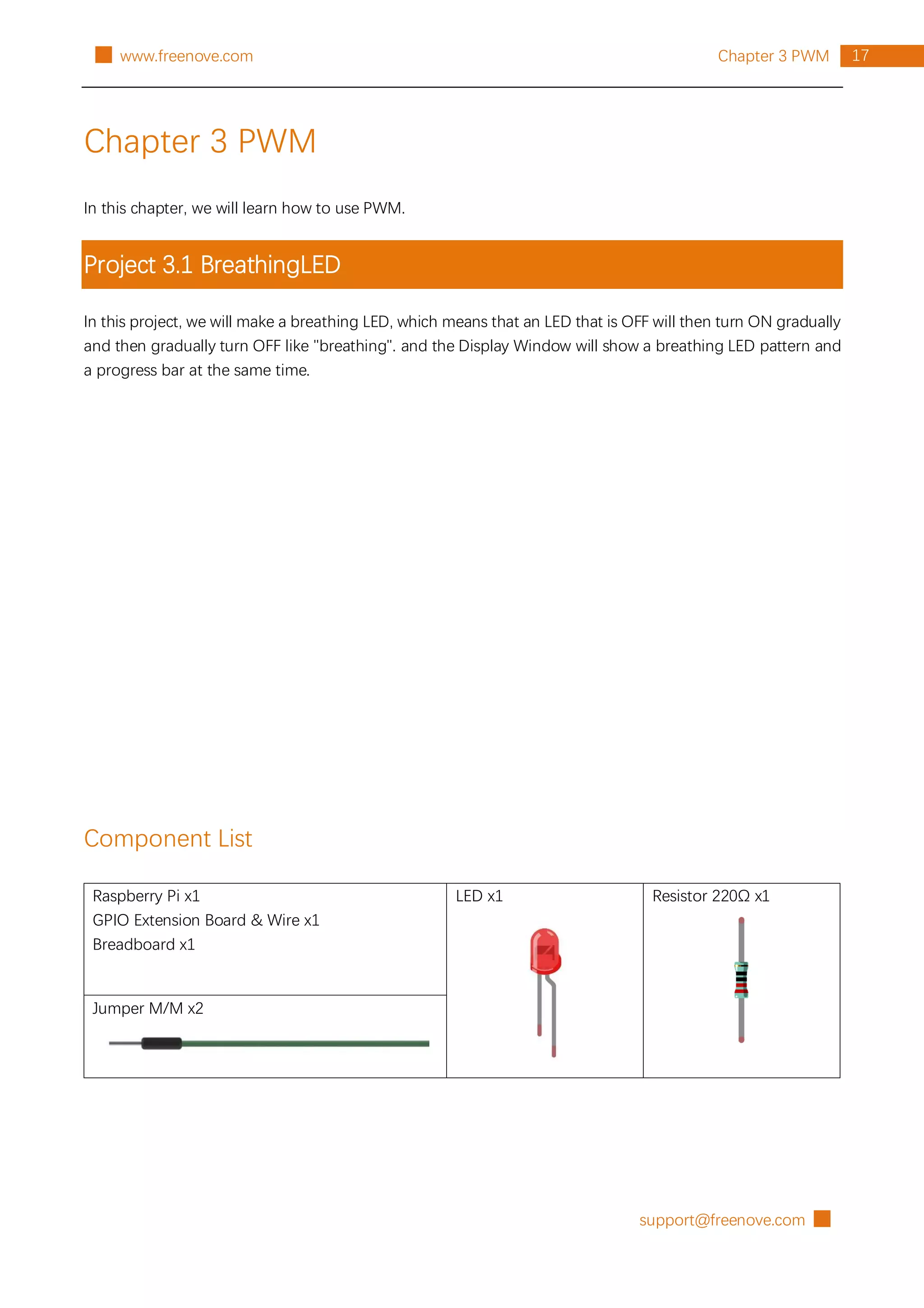 support@freenove.com █
17
Chapter 3 PWM
█ www.freenove.com
Chapter 3 PWM
In this chapter, we will learn how to use PWM.
Project 3.1 BreathingLED
In this project, we will make a breathing LED, which means that an LED that is OFF will then turn ON gradually
and then gradually turn OFF like "breathing". and the Display Window will show a breathing LED pattern and
a progress bar at the same time.
Component List
Raspberry Pi x1
GPIO Extension Board & Wire x1
Breadboard x1
LED x1 Resistor 220Ω x1
Jumper M/M x2
 