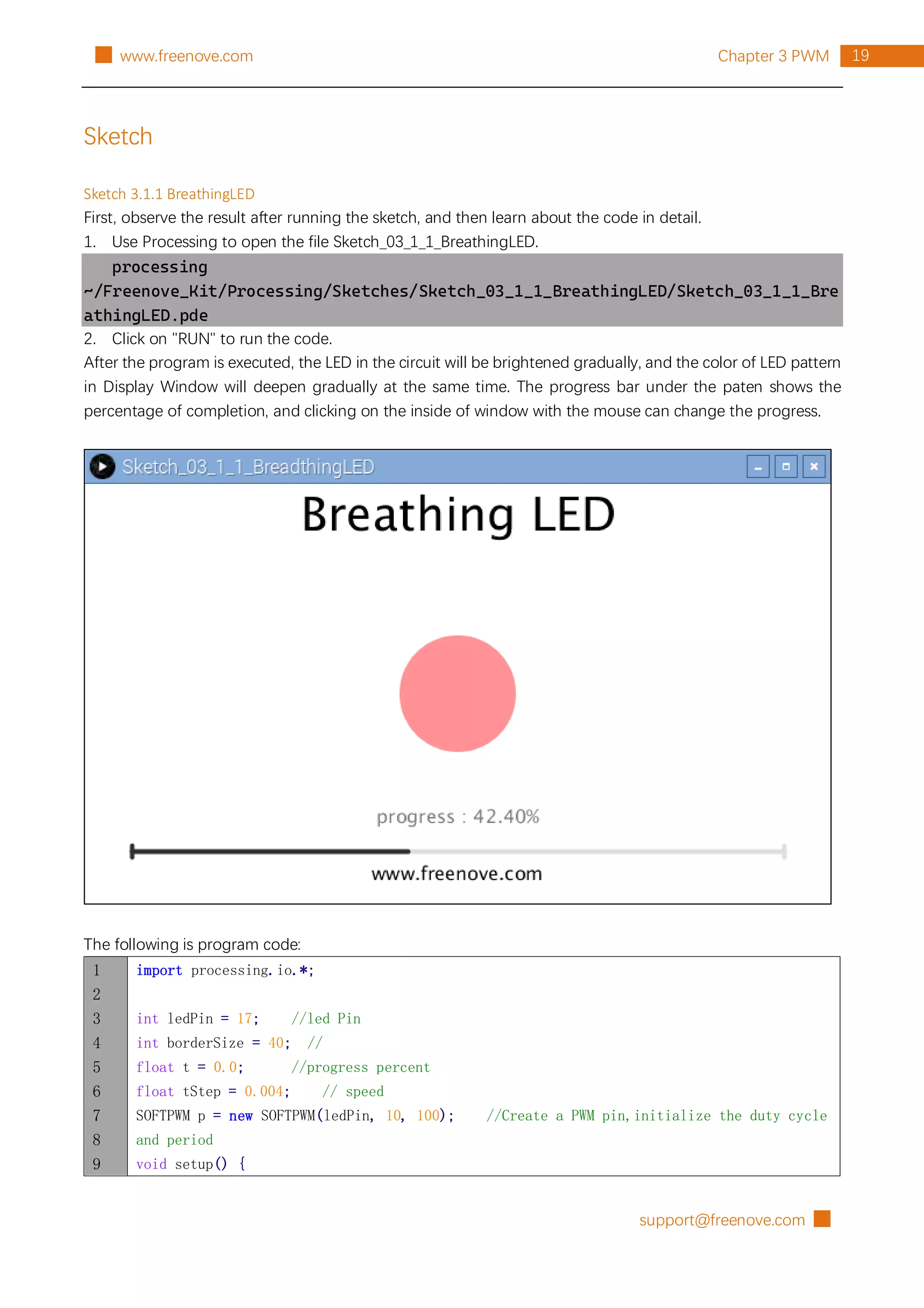 support@freenove.com █
19
Chapter 3 PWM
█ www.freenove.com
Sketch
Sketch 3.1.1 BreathingLED
First, observe the result after running the sketch, and then learn about the code in detail.
1. Use Processing to open the file Sketch_03_1_1_BreathingLED.
processing
~/Freenove_Kit/Processing/Sketches/Sketch_03_1_1_BreathingLED/Sketch_03_1_1_Bre
athingLED.pde
2. Click on "RUN" to run the code.
After the program is executed, the LED in the circuit will be brightened gradually, and the color of LED pattern
in Display Window will deepen gradually at the same time. The progress bar under the paten shows the
percentage of completion, and clicking on the inside of window with the mouse can change the progress.
The following is program code:
1
2
3
4
5
6
7
8
9
import processing.io.*;
int ledPin = 17; //led Pin
int borderSize = 40; //
float t = 0.0; //progress percent
float tStep = 0.004; // speed
SOFTPWM p = new SOFTPWM(ledPin, 10, 100); //Create a PWM pin,initialize the duty cycle
and period
void setup() {
 