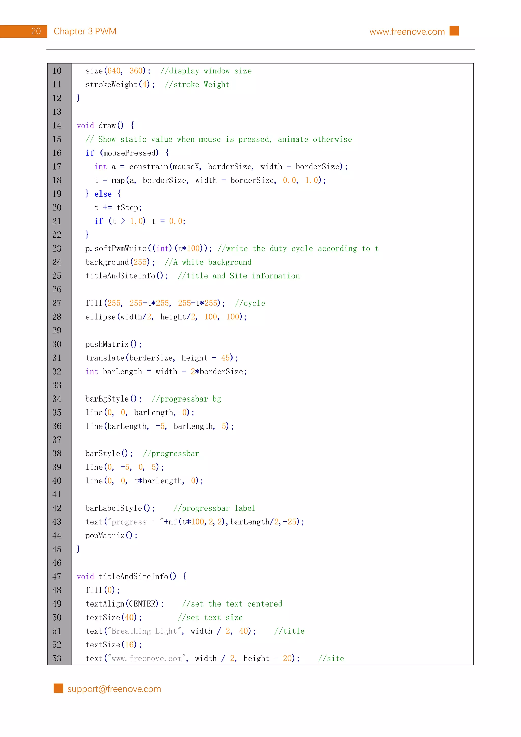 █ support@freenove.com
20 Chapter 3 PWM www.freenove.com █
10
11
12
13
14
15
16
17
18
19
20
21
22
23
24
25
26
27
28
29
30
31
32
33
34
35
36
37
38
39
40
41
42
43
44
45
46
47
48
49
50
51
52
53
size(640, 360); //display window size
strokeWeight(4); //stroke Weight
}
void draw() {
// Show static value when mouse is pressed, animate otherwise
if (mousePressed) {
int a = constrain(mouseX, borderSize, width - borderSize);
t = map(a, borderSize, width - borderSize, 0.0, 1.0);
} else {
t += tStep;
if (t > 1.0) t = 0.0;
}
p.softPwmWrite((int)(t*100)); //write the duty cycle according to t
background(255); //A white background
titleAndSiteInfo(); //title and Site information
fill(255, 255-t*255, 255-t*255); //cycle
ellipse(width/2, height/2, 100, 100);
pushMatrix();
translate(borderSize, height - 45);
int barLength = width - 2*borderSize;
barBgStyle(); //progressbar bg
line(0, 0, barLength, 0);
line(barLength, -5, barLength, 5);
barStyle(); //progressbar
line(0, -5, 0, 5);
line(0, 0, t*barLength, 0);
barLabelStyle(); //progressbar label
text("progress : "+nf(t*100,2,2),barLength/2,-25);
popMatrix();
}
void titleAndSiteInfo() {
fill(0);
textAlign(CENTER); //set the text centered
textSize(40); //set text size
text("Breathing Light", width / 2, 40); //title
textSize(16);
text("www.freenove.com", width / 2, height - 20); //site
 