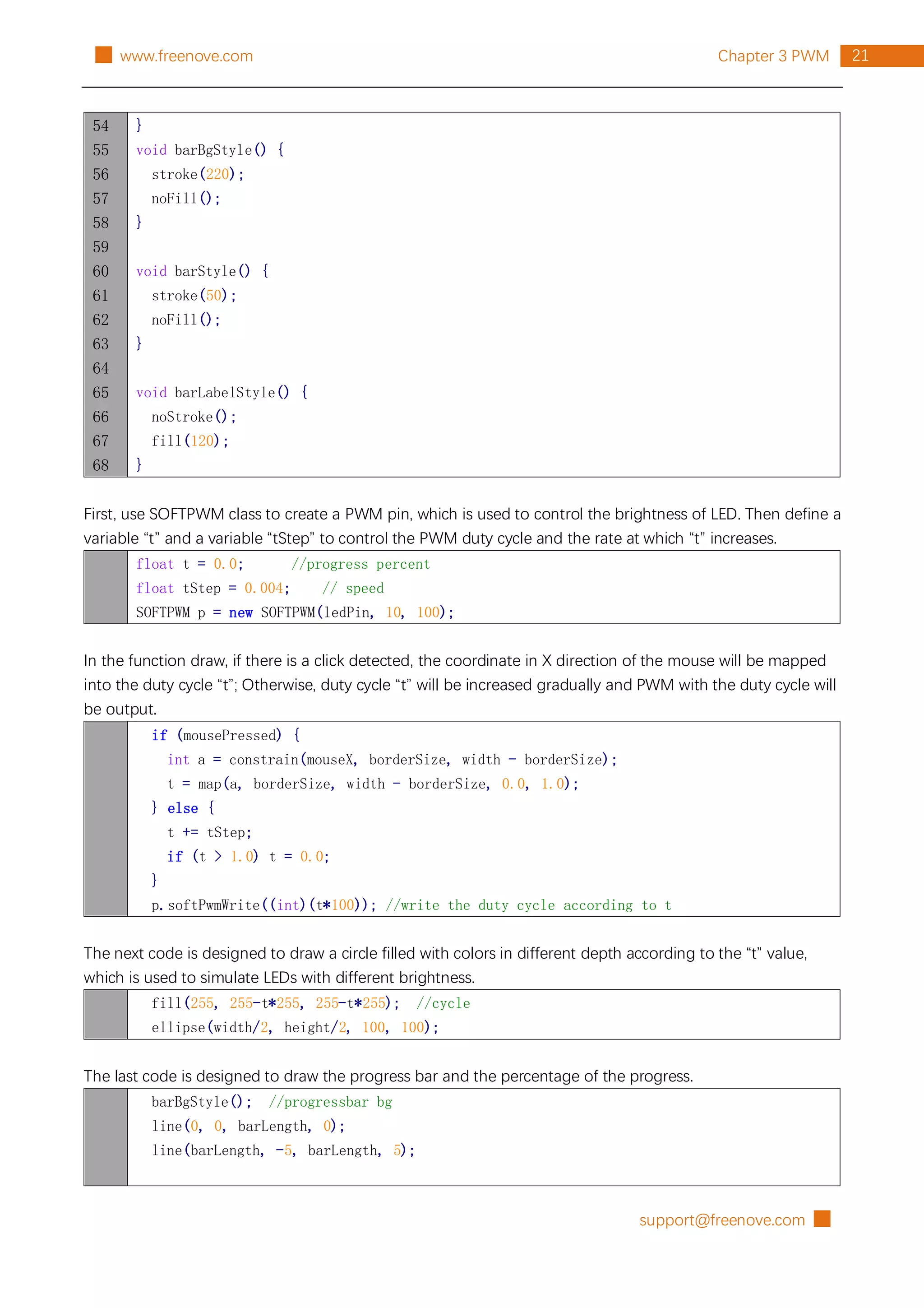support@freenove.com █
21
Chapter 3 PWM
█ www.freenove.com
54
55
56
57
58
59
60
61
62
63
64
65
66
67
68
}
void barBgStyle() {
stroke(220);
noFill();
}
void barStyle() {
stroke(50);
noFill();
}
void barLabelStyle() {
noStroke();
fill(120);
}
First, use SOFTPWM class to create a PWM pin, which is used to control the brightness of LED. Then define a
variable “t” and a variable “tStep” to control the PWM duty cycle and the rate at which “t” increases.
float t = 0.0; //progress percent
float tStep = 0.004; // speed
SOFTPWM p = new SOFTPWM(ledPin, 10, 100);
In the function draw, if there is a click detected, the coordinate in X direction of the mouse will be mapped
into the duty cycle “t”; Otherwise, duty cycle “t” will be increased gradually and PWM with the duty cycle will
be output.
if (mousePressed) {
int a = constrain(mouseX, borderSize, width - borderSize);
t = map(a, borderSize, width - borderSize, 0.0, 1.0);
} else {
t += tStep;
if (t > 1.0) t = 0.0;
}
p.softPwmWrite((int)(t*100)); //write the duty cycle according to t
The next code is designed to draw a circle filled with colors in different depth according to the “t” value,
which is used to simulate LEDs with different brightness.
fill(255, 255-t*255, 255-t*255); //cycle
ellipse(width/2, height/2, 100, 100);
The last code is designed to draw the progress bar and the percentage of the progress.
barBgStyle(); //progressbar bg
line(0, 0, barLength, 0);
line(barLength, -5, barLength, 5);
 