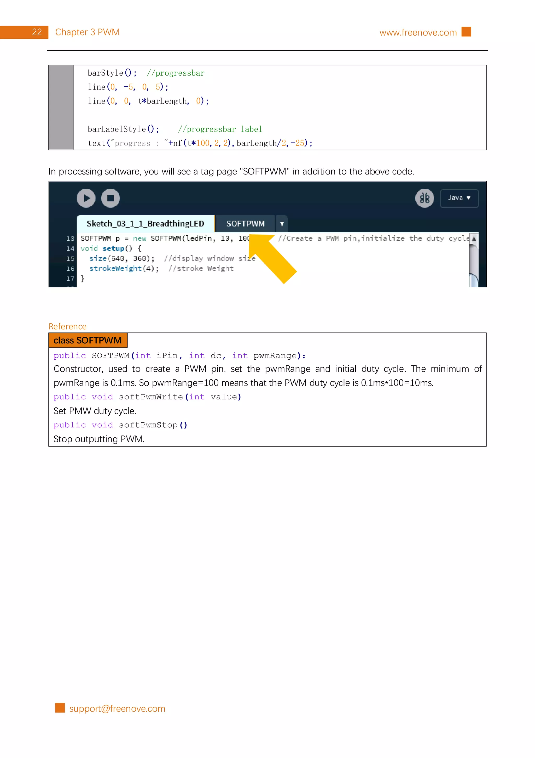 █ support@freenove.com
22 Chapter 3 PWM www.freenove.com █
barStyle(); //progressbar
line(0, -5, 0, 5);
line(0, 0, t*barLength, 0);
barLabelStyle(); //progressbar label
text("progress : "+nf(t*100,2,2),barLength/2,-25);
In processing software, you will see a tag page "SOFTPWM" in addition to the above code.
Reference
class SOFTPWM
public SOFTPWM(int iPin, int dc, int pwmRange)：
Constructor, used to create a PWM pin, set the pwmRange and initial duty cycle. The minimum of
pwmRange is 0.1ms. So pwmRange=100 means that the PWM duty cycle is 0.1ms*100=10ms.
public void softPwmWrite(int value)
Set PMW duty cycle.
public void softPwmStop()
Stop outputting PWM.
 