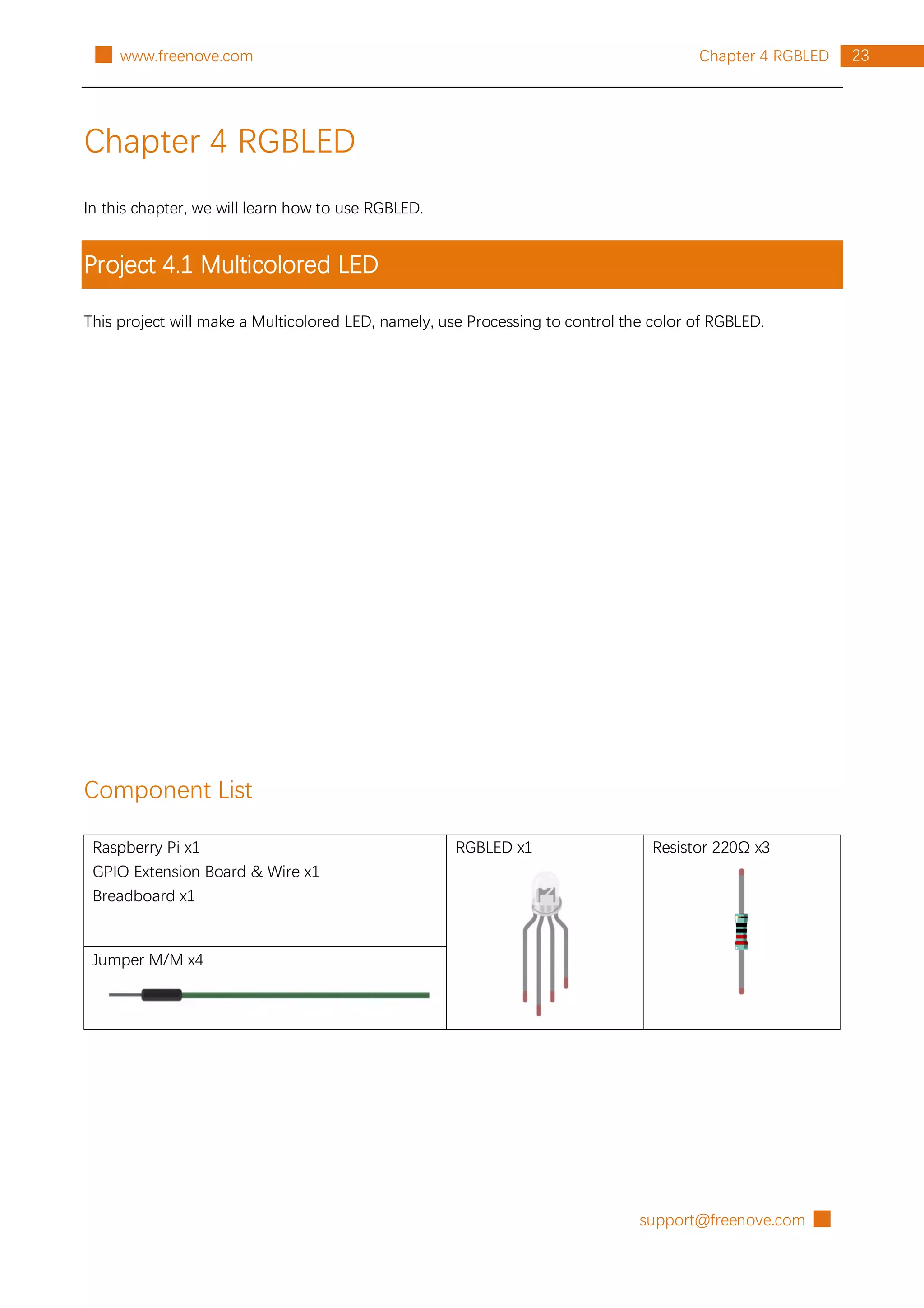 support@freenove.com █
23
Chapter 4 RGBLED
█ www.freenove.com
Chapter 4 RGBLED
In this chapter, we will learn how to use RGBLED.
Project 4.1 Multicolored LED
This project will make a Multicolored LED, namely, use Processing to control the color of RGBLED.
Component List
Raspberry Pi x1
GPIO Extension Board & Wire x1
Breadboard x1
RGBLED x1 Resistor 220Ω x3
Jumper M/M x4
 