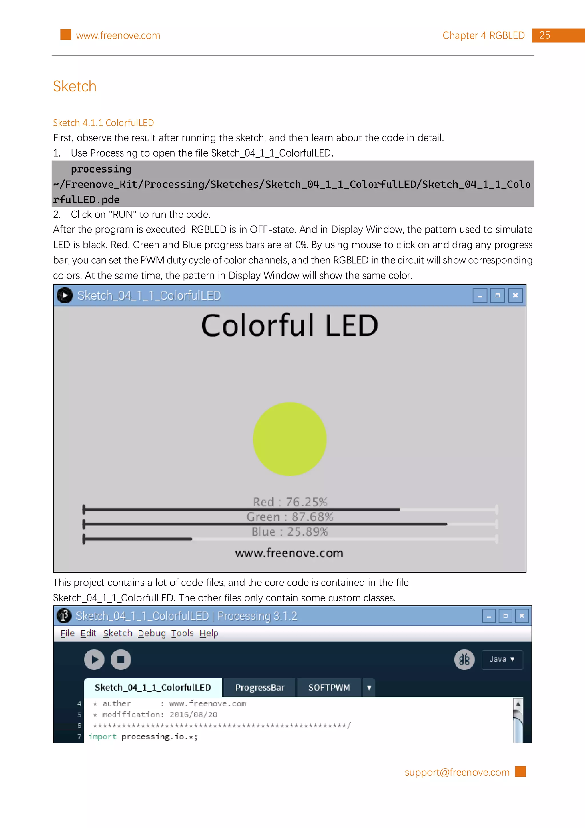 support@freenove.com █
25
Chapter 4 RGBLED
█ www.freenove.com
Sketch
Sketch 4.1.1 ColorfulLED
First, observe the result after running the sketch, and then learn about the code in detail.
1. Use Processing to open the file Sketch_04_1_1_ColorfulLED.
processing
~/Freenove_Kit/Processing/Sketches/Sketch_04_1_1_ColorfulLED/Sketch_04_1_1_Colo
rfulLED.pde
2. Click on "RUN" to run the code.
After the program is executed, RGBLED is in OFF-state. And in Display Window, the pattern used to simulate
LED is black. Red, Green and Blue progress bars are at 0%. By using mouse to click on and drag any progress
bar, you can set the PWM duty cycle of color channels, and then RGBLED in the circuit will show corresponding
colors. At the same time, the pattern in Display Window will show the same color.
This project contains a lot of code files, and the core code is contained in the file
Sketch_04_1_1_ColorfulLED. The other files only contain some custom classes.
 