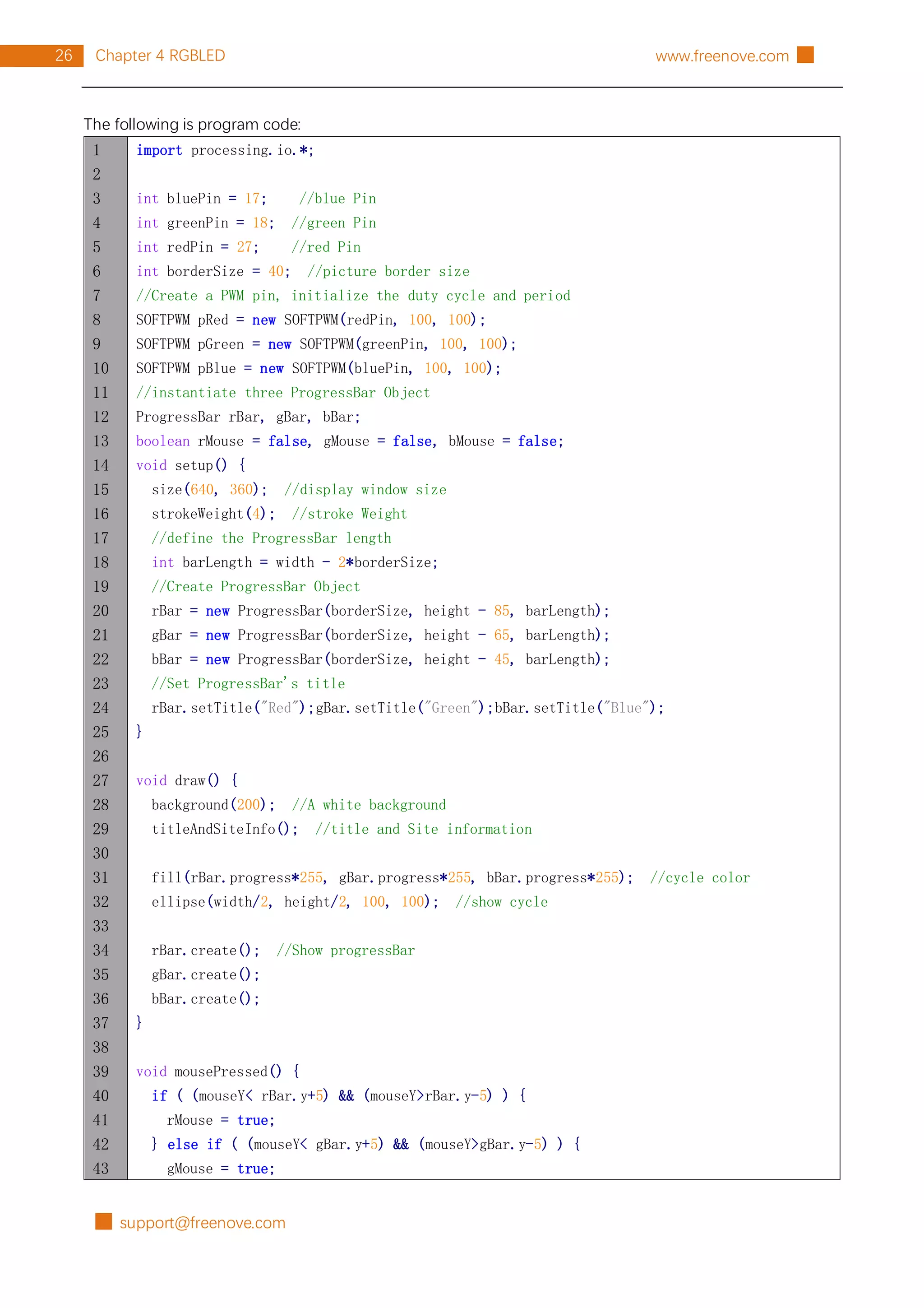 █ support@freenove.com
26 Chapter 4 RGBLED www.freenove.com █
The following is program code:
1
2
3
4
5
6
7
8
9
10
11
12
13
14
15
16
17
18
19
20
21
22
23
24
25
26
27
28
29
30
31
32
33
34
35
36
37
38
39
40
41
42
43
import processing.io.*;
int bluePin = 17; //blue Pin
int greenPin = 18; //green Pin
int redPin = 27; //red Pin
int borderSize = 40; //picture border size
//Create a PWM pin, initialize the duty cycle and period
SOFTPWM pRed = new SOFTPWM(redPin, 100, 100);
SOFTPWM pGreen = new SOFTPWM(greenPin, 100, 100);
SOFTPWM pBlue = new SOFTPWM(bluePin, 100, 100);
//instantiate three ProgressBar Object
ProgressBar rBar, gBar, bBar;
boolean rMouse = false, gMouse = false, bMouse = false;
void setup() {
size(640, 360); //display window size
strokeWeight(4); //stroke Weight
//define the ProgressBar length
int barLength = width - 2*borderSize;
//Create ProgressBar Object
rBar = new ProgressBar(borderSize, height - 85, barLength);
gBar = new ProgressBar(borderSize, height - 65, barLength);
bBar = new ProgressBar(borderSize, height - 45, barLength);
//Set ProgressBar's title
rBar.setTitle("Red");gBar.setTitle("Green");bBar.setTitle("Blue");
}
void draw() {
background(200); //A white background
titleAndSiteInfo(); //title and Site information
fill(rBar.progress*255, gBar.progress*255, bBar.progress*255); //cycle color
ellipse(width/2, height/2, 100, 100); //show cycle
rBar.create(); //Show progressBar
gBar.create();
bBar.create();
}
void mousePressed() {
if ( (mouseY< rBar.y+5) && (mouseY>rBar.y-5) ) {
rMouse = true;
} else if ( (mouseY< gBar.y+5) && (mouseY>gBar.y-5) ) {
gMouse = true;
 