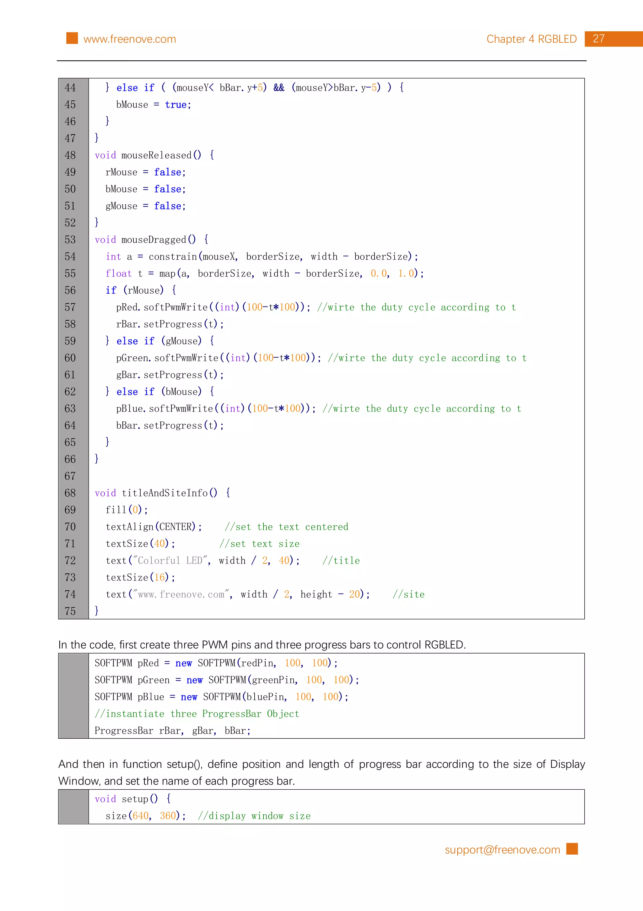support@freenove.com █
27
Chapter 4 RGBLED
█ www.freenove.com
44
45
46
47
48
49
50
51
52
53
54
55
56
57
58
59
60
61
62
63
64
65
66
67
68
69
70
71
72
73
74
75
} else if ( (mouseY< bBar.y+5) && (mouseY>bBar.y-5) ) {
bMouse = true;
}
}
void mouseReleased() {
rMouse = false;
bMouse = false;
gMouse = false;
}
void mouseDragged() {
int a = constrain(mouseX, borderSize, width - borderSize);
float t = map(a, borderSize, width - borderSize, 0.0, 1.0);
if (rMouse) {
pRed.softPwmWrite((int)(100-t*100)); //wirte the duty cycle according to t
rBar.setProgress(t);
} else if (gMouse) {
pGreen.softPwmWrite((int)(100-t*100)); //wirte the duty cycle according to t
gBar.setProgress(t);
} else if (bMouse) {
pBlue.softPwmWrite((int)(100-t*100)); //wirte the duty cycle according to t
bBar.setProgress(t);
}
}
void titleAndSiteInfo() {
fill(0);
textAlign(CENTER); //set the text centered
textSize(40); //set text size
text("Colorful LED", width / 2, 40); //title
textSize(16);
text("www.freenove.com", width / 2, height - 20); //site
}
In the code, first create three PWM pins and three progress bars to control RGBLED.
SOFTPWM pRed = new SOFTPWM(redPin, 100, 100);
SOFTPWM pGreen = new SOFTPWM(greenPin, 100, 100);
SOFTPWM pBlue = new SOFTPWM(bluePin, 100, 100);
//instantiate three ProgressBar Object
ProgressBar rBar, gBar, bBar;
And then in function setup(), define position and length of progress bar according to the size of Display
Window, and set the name of each progress bar.
void setup() {
size(640, 360); //display window size
 