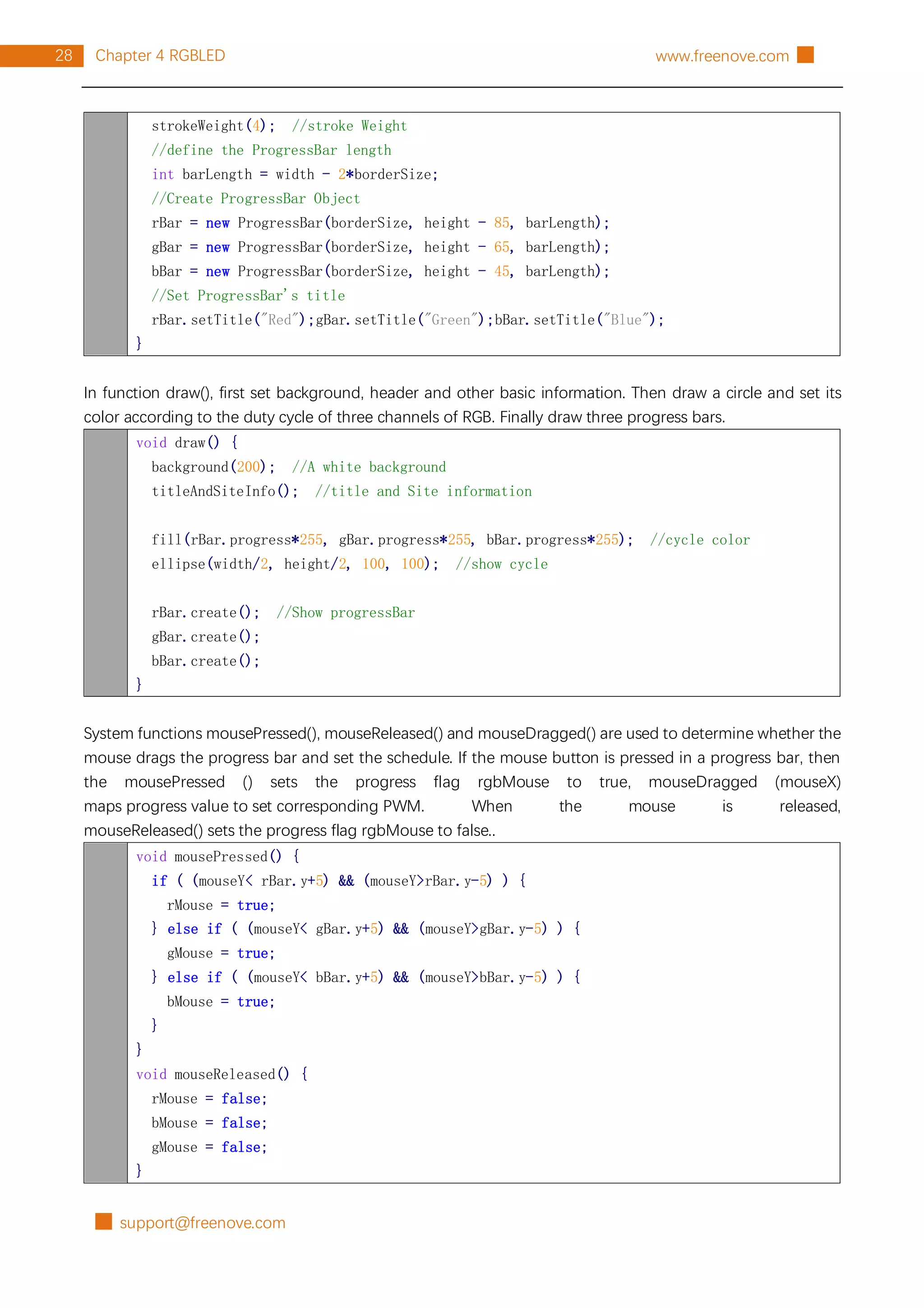 █ support@freenove.com
28 Chapter 4 RGBLED www.freenove.com █
strokeWeight(4); //stroke Weight
//define the ProgressBar length
int barLength = width - 2*borderSize;
//Create ProgressBar Object
rBar = new ProgressBar(borderSize, height - 85, barLength);
gBar = new ProgressBar(borderSize, height - 65, barLength);
bBar = new ProgressBar(borderSize, height - 45, barLength);
//Set ProgressBar's title
rBar.setTitle("Red");gBar.setTitle("Green");bBar.setTitle("Blue");
}
In function draw(), first set background, header and other basic information. Then draw a circle and set its
color according to the duty cycle of three channels of RGB. Finally draw three progress bars.
void draw() {
background(200); //A white background
titleAndSiteInfo(); //title and Site information
fill(rBar.progress*255, gBar.progress*255, bBar.progress*255); //cycle color
ellipse(width/2, height/2, 100, 100); //show cycle
rBar.create(); //Show progressBar
gBar.create();
bBar.create();
}
System functions mousePressed(), mouseReleased() and mouseDragged() are used to determine whether the
mouse drags the progress bar and set the schedule. If the mouse button is pressed in a progress bar, then
the mousePressed () sets the progress flag rgbMouse to true, mouseDragged (mouseX)
maps progress value to set corresponding PWM. When the mouse is released,
mouseReleased() sets the progress flag rgbMouse to false..
void mousePressed() {
if ( (mouseY< rBar.y+5) && (mouseY>rBar.y-5) ) {
rMouse = true;
} else if ( (mouseY< gBar.y+5) && (mouseY>gBar.y-5) ) {
gMouse = true;
} else if ( (mouseY< bBar.y+5) && (mouseY>bBar.y-5) ) {
bMouse = true;
}
}
void mouseReleased() {
rMouse = false;
bMouse = false;
gMouse = false;
}
 