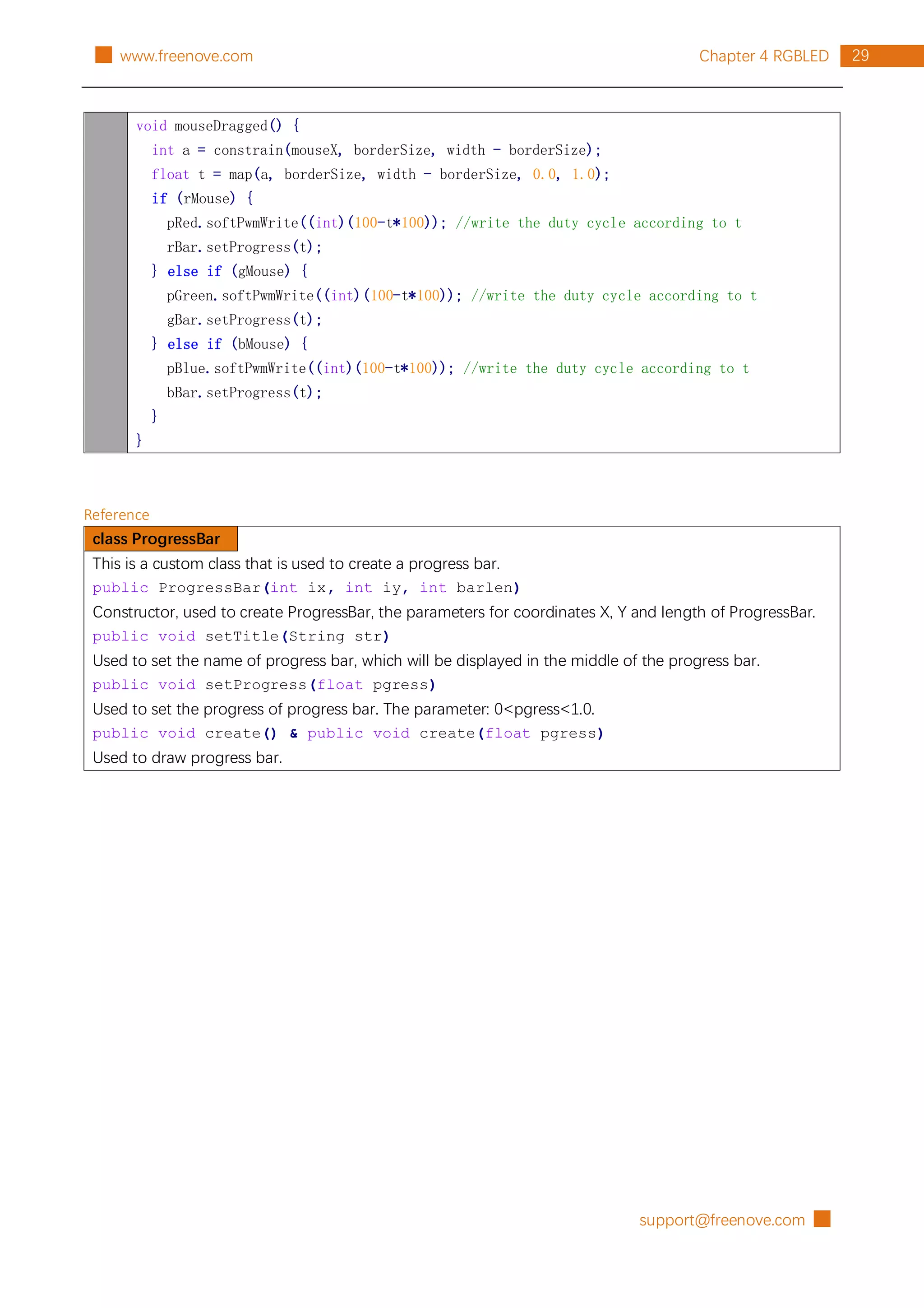 support@freenove.com █
29
Chapter 4 RGBLED
█ www.freenove.com
void mouseDragged() {
int a = constrain(mouseX, borderSize, width - borderSize);
float t = map(a, borderSize, width - borderSize, 0.0, 1.0);
if (rMouse) {
pRed.softPwmWrite((int)(100-t*100)); //write the duty cycle according to t
rBar.setProgress(t);
} else if (gMouse) {
pGreen.softPwmWrite((int)(100-t*100)); //write the duty cycle according to t
gBar.setProgress(t);
} else if (bMouse) {
pBlue.softPwmWrite((int)(100-t*100)); //write the duty cycle according to t
bBar.setProgress(t);
}
}
Reference
class ProgressBar
This is a custom class that is used to create a progress bar.
public ProgressBar(int ix, int iy, int barlen)
Constructor, used to create ProgressBar, the parameters for coordinates X, Y and length of ProgressBar.
public void setTitle(String str)
Used to set the name of progress bar, which will be displayed in the middle of the progress bar.
public void setProgress(float pgress)
Used to set the progress of progress bar. The parameter: 0<pgress<1.0.
public void create() & public void create(float pgress)
Used to draw progress bar.
 