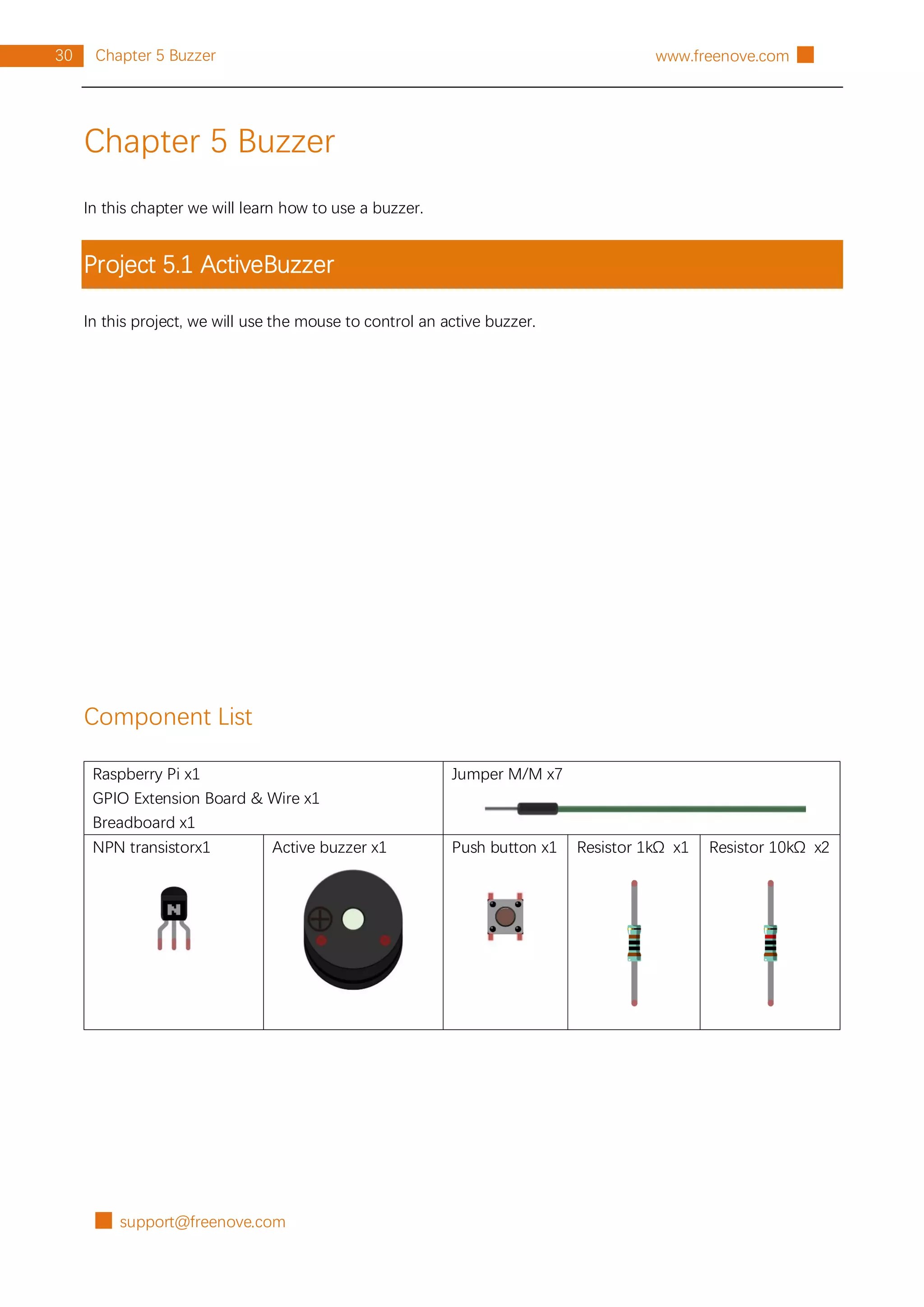 █ support@freenove.com
30 Chapter 5 Buzzer www.freenove.com █
Chapter 5 Buzzer
In this chapter we will learn how to use a buzzer.
Project 5.1 ActiveBuzzer
In this project, we will use the mouse to control an active buzzer.
Component List
Raspberry Pi x1
GPIO Extension Board & Wire x1
Breadboard x1
Jumper M/M x7
NPN transistorx1 Active buzzer x1 Push button x1 Resistor 1kΩ x1 Resistor 10kΩ x2
 