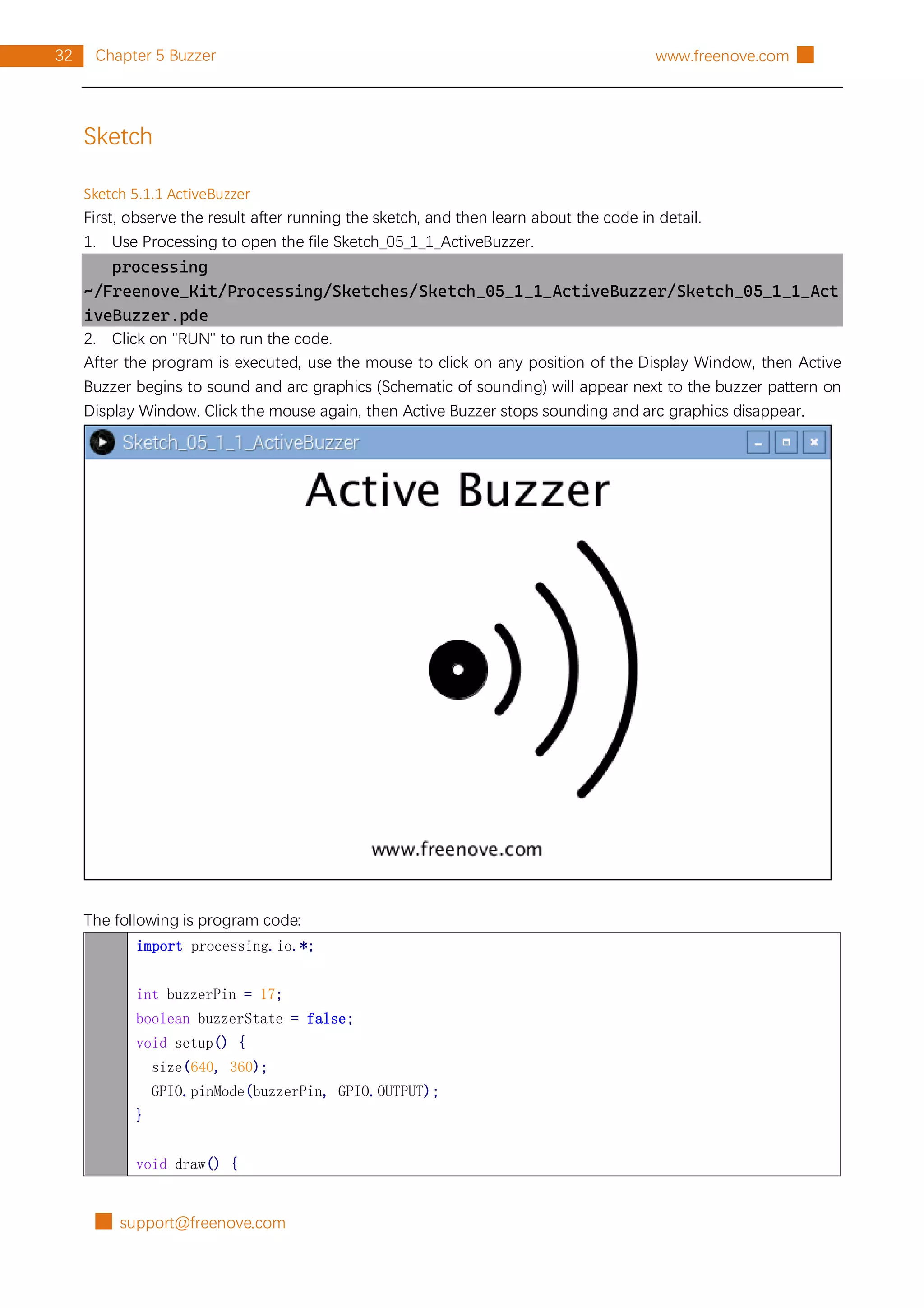 █ support@freenove.com
32 Chapter 5 Buzzer www.freenove.com █
Sketch
Sketch 5.1.1 ActiveBuzzer
First, observe the result after running the sketch, and then learn about the code in detail.
1. Use Processing to open the file Sketch_05_1_1_ActiveBuzzer.
processing
~/Freenove_Kit/Processing/Sketches/Sketch_05_1_1_ActiveBuzzer/Sketch_05_1_1_Act
iveBuzzer.pde
2. Click on "RUN" to run the code.
After the program is executed, use the mouse to click on any position of the Display Window, then Active
Buzzer begins to sound and arc graphics (Schematic of sounding) will appear next to the buzzer pattern on
Display Window. Click the mouse again, then Active Buzzer stops sounding and arc graphics disappear.
The following is program code:
import processing.io.*;
int buzzerPin = 17;
boolean buzzerState = false;
void setup() {
size(640, 360);
GPIO.pinMode(buzzerPin, GPIO.OUTPUT);
}
void draw() {
 