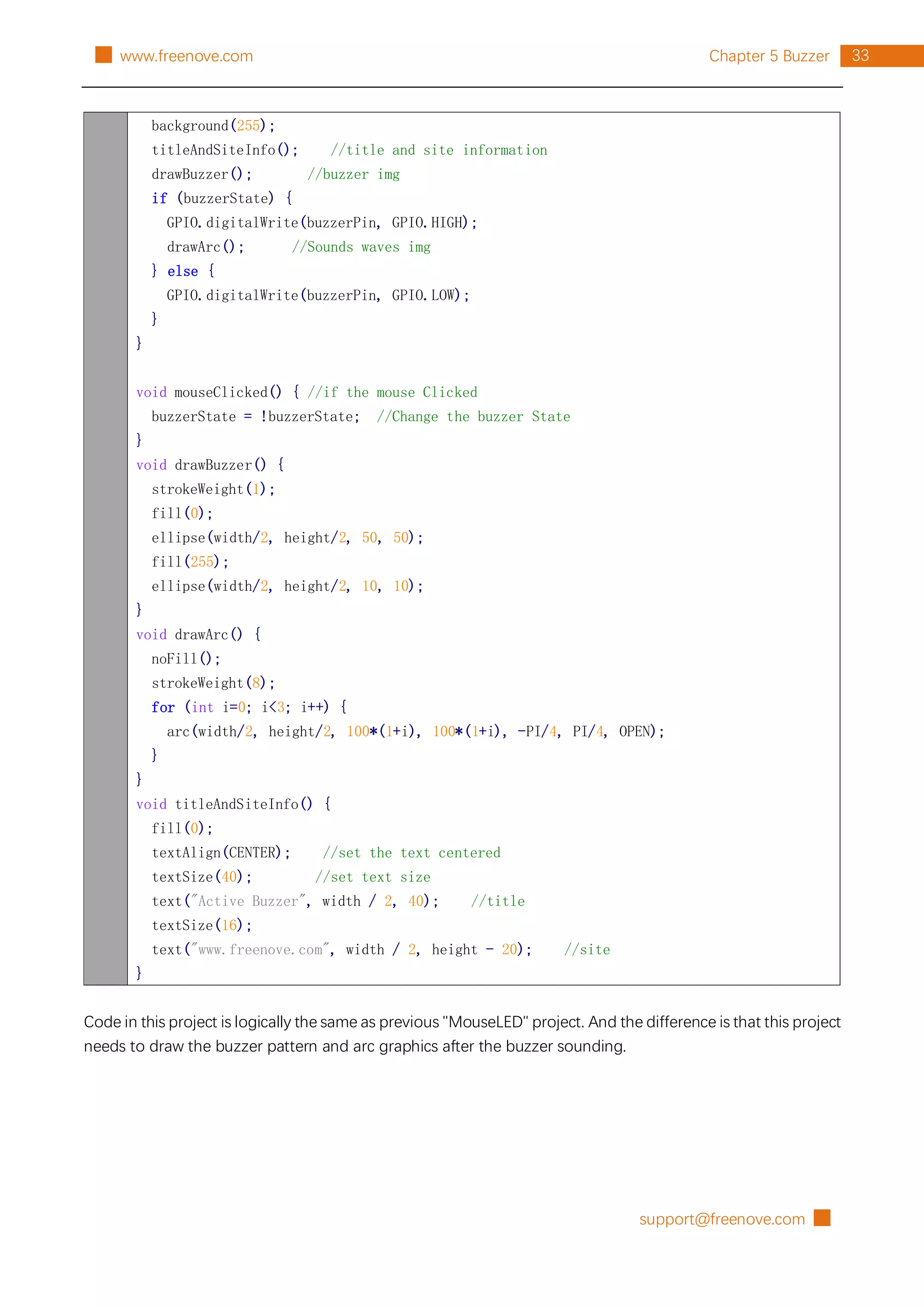 support@freenove.com █
33
Chapter 5 Buzzer
█ www.freenove.com
background(255);
titleAndSiteInfo(); //title and site information
drawBuzzer(); //buzzer img
if (buzzerState) {
GPIO.digitalWrite(buzzerPin, GPIO.HIGH);
drawArc(); //Sounds waves img
} else {
GPIO.digitalWrite(buzzerPin, GPIO.LOW);
}
}
void mouseClicked() { //if the mouse Clicked
buzzerState = !buzzerState; //Change the buzzer State
}
void drawBuzzer() {
strokeWeight(1);
fill(0);
ellipse(width/2, height/2, 50, 50);
fill(255);
ellipse(width/2, height/2, 10, 10);
}
void drawArc() {
noFill();
strokeWeight(8);
for (int i=0; i<3; i++) {
arc(width/2, height/2, 100*(1+i), 100*(1+i), -PI/4, PI/4, OPEN);
}
}
void titleAndSiteInfo() {
fill(0);
textAlign(CENTER); //set the text centered
textSize(40); //set text size
text("Active Buzzer", width / 2, 40); //title
textSize(16);
text("www.freenove.com", width / 2, height - 20); //site
}
Code in this project is logically the same as previous "MouseLED" project. And the difference is that this project
needs to draw the buzzer pattern and arc graphics after the buzzer sounding.
 