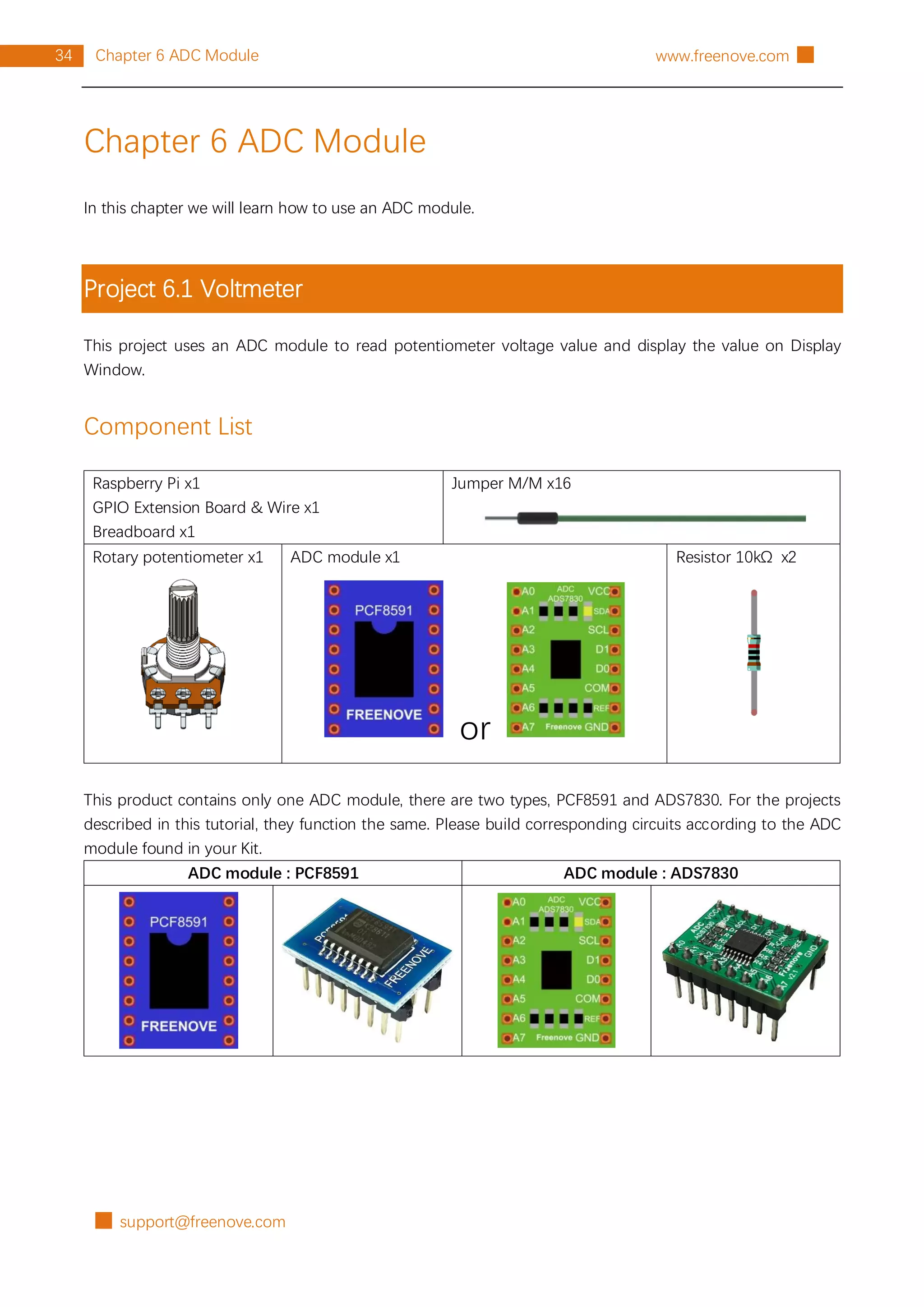 █ support@freenove.com
34 Chapter 6 ADC Module www.freenove.com █
Chapter 6 ADC Module
In this chapter we will learn how to use an ADC module.
Project 6.1 Voltmeter
This project uses an ADC module to read potentiometer voltage value and display the value on Display
Window.
Component List
Raspberry Pi x1
GPIO Extension Board & Wire x1
Breadboard x1
Jumper M/M x16
Rotary potentiometer x1 ADC module x1
or
Resistor 10kΩ x2
This product contains only one ADC module, there are two types, PCF8591 and ADS7830. For the projects
described in this tutorial, they function the same. Please build corresponding circuits according to the ADC
module found in your Kit.
ADC module : PCF8591 ADC module : ADS7830
 